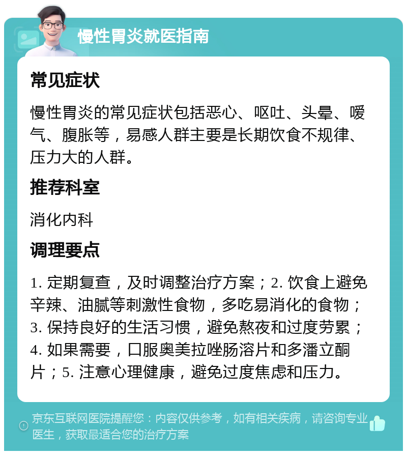 慢性胃炎就医指南 常见症状 慢性胃炎的常见症状包括恶心、呕吐、头晕、嗳气、腹胀等，易感人群主要是长期饮食不规律、压力大的人群。 推荐科室 消化内科 调理要点 1. 定期复查，及时调整治疗方案；2. 饮食上避免辛辣、油腻等刺激性食物，多吃易消化的食物；3. 保持良好的生活习惯，避免熬夜和过度劳累；4. 如果需要，口服奥美拉唑肠溶片和多潘立酮片；5. 注意心理健康，避免过度焦虑和压力。