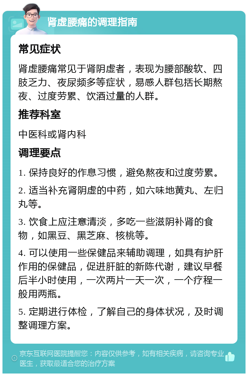 肾虚腰痛的调理指南 常见症状 肾虚腰痛常见于肾阴虚者，表现为腰部酸软、四肢乏力、夜尿频多等症状，易感人群包括长期熬夜、过度劳累、饮酒过量的人群。 推荐科室 中医科或肾内科 调理要点 1. 保持良好的作息习惯，避免熬夜和过度劳累。 2. 适当补充肾阴虚的中药，如六味地黄丸、左归丸等。 3. 饮食上应注意清淡，多吃一些滋阴补肾的食物，如黑豆、黑芝麻、核桃等。 4. 可以使用一些保健品来辅助调理，如具有护肝作用的保健品，促进肝脏的新陈代谢，建议早餐后半小时使用，一次两片一天一次，一个疗程一般用两瓶。 5. 定期进行体检，了解自己的身体状况，及时调整调理方案。