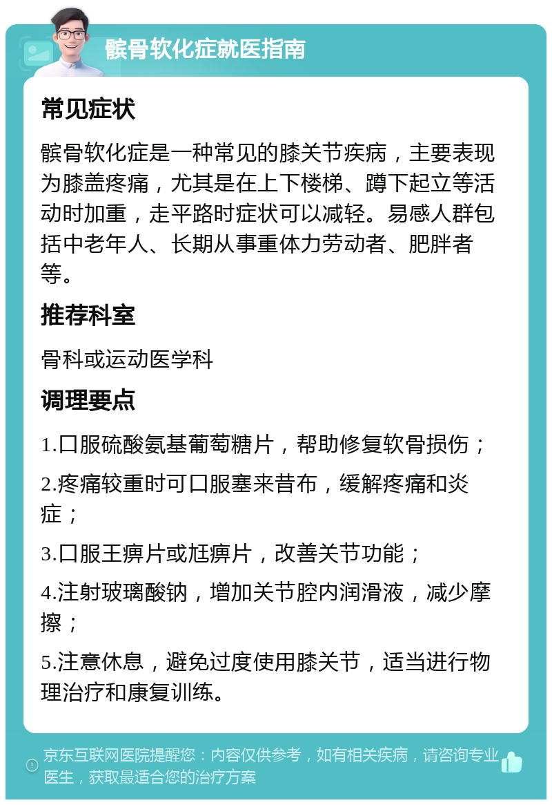 髌骨软化症就医指南 常见症状 髌骨软化症是一种常见的膝关节疾病，主要表现为膝盖疼痛，尤其是在上下楼梯、蹲下起立等活动时加重，走平路时症状可以减轻。易感人群包括中老年人、长期从事重体力劳动者、肥胖者等。 推荐科室 骨科或运动医学科 调理要点 1.口服硫酸氨基葡萄糖片，帮助修复软骨损伤； 2.疼痛较重时可口服塞来昔布，缓解疼痛和炎症； 3.口服王痹片或尪痹片，改善关节功能； 4.注射玻璃酸钠，增加关节腔内润滑液，减少摩擦； 5.注意休息，避免过度使用膝关节，适当进行物理治疗和康复训练。