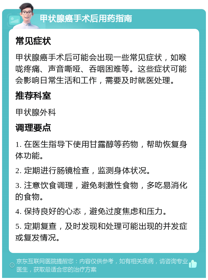 甲状腺癌手术后用药指南 常见症状 甲状腺癌手术后可能会出现一些常见症状，如喉咙疼痛、声音嘶哑、吞咽困难等。这些症状可能会影响日常生活和工作，需要及时就医处理。 推荐科室 甲状腺外科 调理要点 1. 在医生指导下使用甘露醇等药物，帮助恢复身体功能。 2. 定期进行肠镜检查，监测身体状况。 3. 注意饮食调理，避免刺激性食物，多吃易消化的食物。 4. 保持良好的心态，避免过度焦虑和压力。 5. 定期复查，及时发现和处理可能出现的并发症或复发情况。