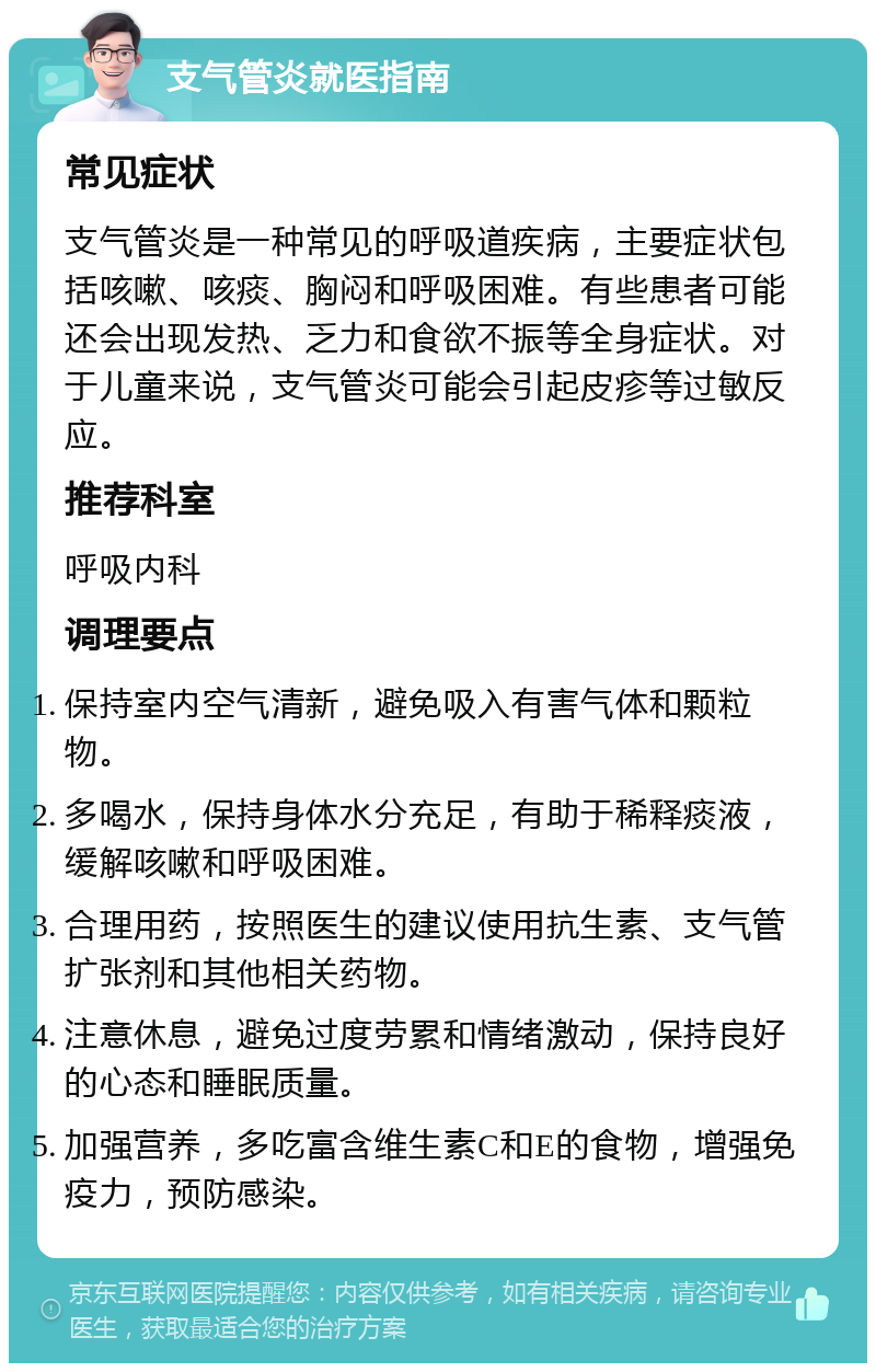 支气管炎就医指南 常见症状 支气管炎是一种常见的呼吸道疾病，主要症状包括咳嗽、咳痰、胸闷和呼吸困难。有些患者可能还会出现发热、乏力和食欲不振等全身症状。对于儿童来说，支气管炎可能会引起皮疹等过敏反应。 推荐科室 呼吸内科 调理要点 保持室内空气清新，避免吸入有害气体和颗粒物。 多喝水，保持身体水分充足，有助于稀释痰液，缓解咳嗽和呼吸困难。 合理用药，按照医生的建议使用抗生素、支气管扩张剂和其他相关药物。 注意休息，避免过度劳累和情绪激动，保持良好的心态和睡眠质量。 加强营养，多吃富含维生素C和E的食物，增强免疫力，预防感染。