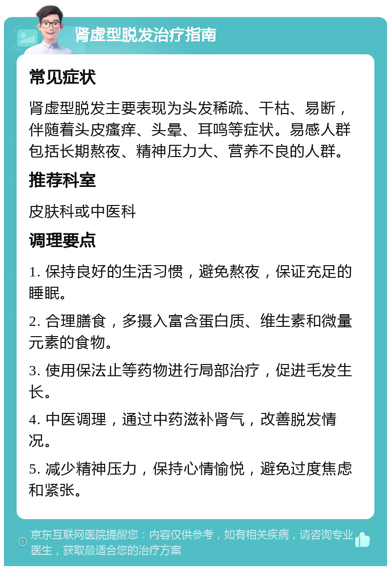 肾虚型脱发治疗指南 常见症状 肾虚型脱发主要表现为头发稀疏、干枯、易断，伴随着头皮瘙痒、头晕、耳鸣等症状。易感人群包括长期熬夜、精神压力大、营养不良的人群。 推荐科室 皮肤科或中医科 调理要点 1. 保持良好的生活习惯，避免熬夜，保证充足的睡眠。 2. 合理膳食，多摄入富含蛋白质、维生素和微量元素的食物。 3. 使用保法止等药物进行局部治疗，促进毛发生长。 4. 中医调理，通过中药滋补肾气，改善脱发情况。 5. 减少精神压力，保持心情愉悦，避免过度焦虑和紧张。