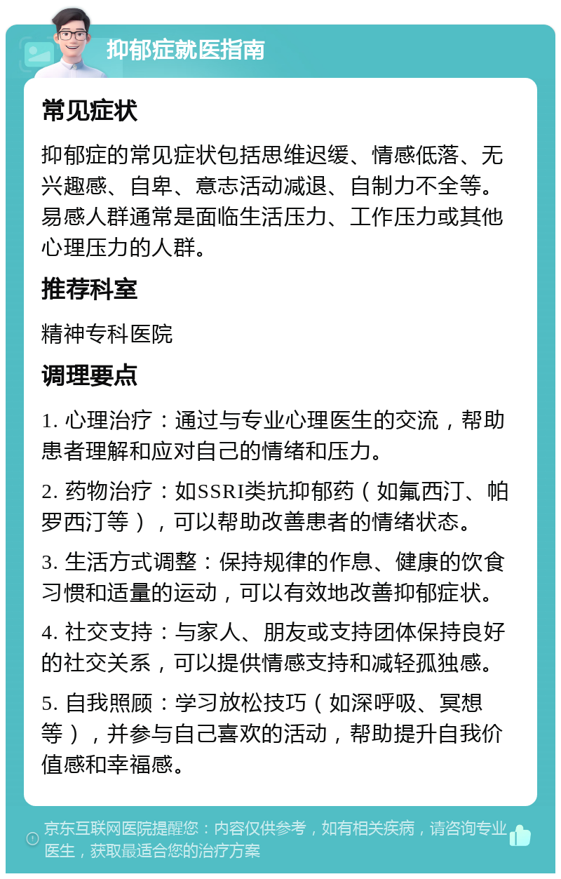 抑郁症就医指南 常见症状 抑郁症的常见症状包括思维迟缓、情感低落、无兴趣感、自卑、意志活动减退、自制力不全等。易感人群通常是面临生活压力、工作压力或其他心理压力的人群。 推荐科室 精神专科医院 调理要点 1. 心理治疗：通过与专业心理医生的交流，帮助患者理解和应对自己的情绪和压力。 2. 药物治疗：如SSRI类抗抑郁药（如氟西汀、帕罗西汀等），可以帮助改善患者的情绪状态。 3. 生活方式调整：保持规律的作息、健康的饮食习惯和适量的运动，可以有效地改善抑郁症状。 4. 社交支持：与家人、朋友或支持团体保持良好的社交关系，可以提供情感支持和减轻孤独感。 5. 自我照顾：学习放松技巧（如深呼吸、冥想等），并参与自己喜欢的活动，帮助提升自我价值感和幸福感。