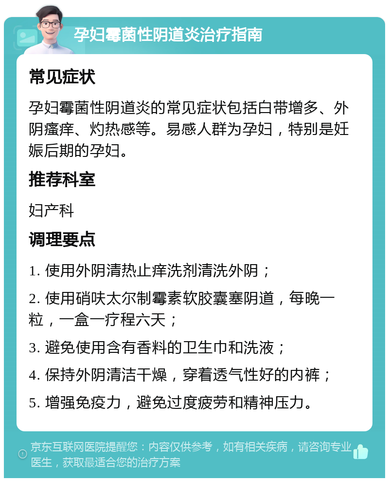 孕妇霉菌性阴道炎治疗指南 常见症状 孕妇霉菌性阴道炎的常见症状包括白带增多、外阴瘙痒、灼热感等。易感人群为孕妇，特别是妊娠后期的孕妇。 推荐科室 妇产科 调理要点 1. 使用外阴清热止痒洗剂清洗外阴； 2. 使用硝呋太尔制霉素软胶囊塞阴道，每晚一粒，一盒一疗程六天； 3. 避免使用含有香料的卫生巾和洗液； 4. 保持外阴清洁干燥，穿着透气性好的内裤； 5. 增强免疫力，避免过度疲劳和精神压力。