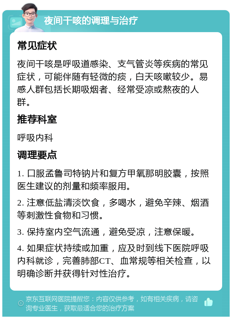 夜间干咳的调理与治疗 常见症状 夜间干咳是呼吸道感染、支气管炎等疾病的常见症状，可能伴随有轻微的痰，白天咳嗽较少。易感人群包括长期吸烟者、经常受凉或熬夜的人群。 推荐科室 呼吸内科 调理要点 1. 口服孟鲁司特钠片和复方甲氧那明胶囊，按照医生建议的剂量和频率服用。 2. 注意低盐清淡饮食，多喝水，避免辛辣、烟酒等刺激性食物和习惯。 3. 保持室内空气流通，避免受凉，注意保暖。 4. 如果症状持续或加重，应及时到线下医院呼吸内科就诊，完善肺部CT、血常规等相关检查，以明确诊断并获得针对性治疗。