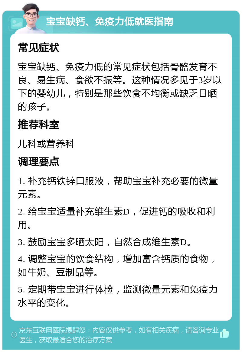 宝宝缺钙、免疫力低就医指南 常见症状 宝宝缺钙、免疫力低的常见症状包括骨骼发育不良、易生病、食欲不振等。这种情况多见于3岁以下的婴幼儿，特别是那些饮食不均衡或缺乏日晒的孩子。 推荐科室 儿科或营养科 调理要点 1. 补充钙铁锌口服液，帮助宝宝补充必要的微量元素。 2. 给宝宝适量补充维生素D，促进钙的吸收和利用。 3. 鼓励宝宝多晒太阳，自然合成维生素D。 4. 调整宝宝的饮食结构，增加富含钙质的食物，如牛奶、豆制品等。 5. 定期带宝宝进行体检，监测微量元素和免疫力水平的变化。