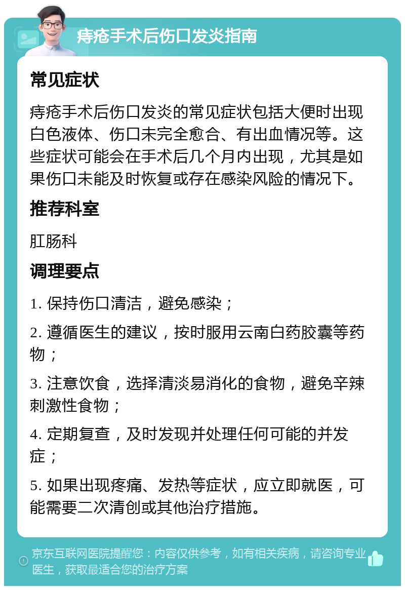 痔疮手术后伤口发炎指南 常见症状 痔疮手术后伤口发炎的常见症状包括大便时出现白色液体、伤口未完全愈合、有出血情况等。这些症状可能会在手术后几个月内出现，尤其是如果伤口未能及时恢复或存在感染风险的情况下。 推荐科室 肛肠科 调理要点 1. 保持伤口清洁，避免感染； 2. 遵循医生的建议，按时服用云南白药胶囊等药物； 3. 注意饮食，选择清淡易消化的食物，避免辛辣刺激性食物； 4. 定期复查，及时发现并处理任何可能的并发症； 5. 如果出现疼痛、发热等症状，应立即就医，可能需要二次清创或其他治疗措施。