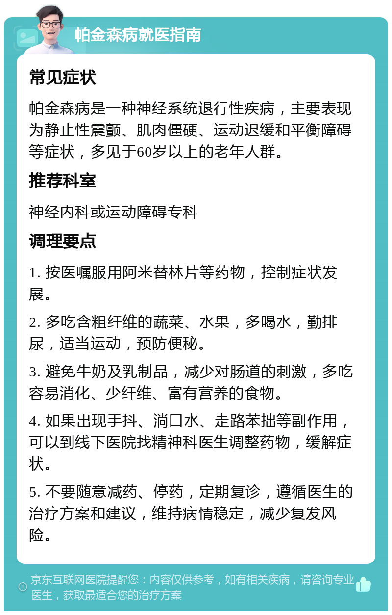 帕金森病就医指南 常见症状 帕金森病是一种神经系统退行性疾病，主要表现为静止性震颤、肌肉僵硬、运动迟缓和平衡障碍等症状，多见于60岁以上的老年人群。 推荐科室 神经内科或运动障碍专科 调理要点 1. 按医嘱服用阿米替林片等药物，控制症状发展。 2. 多吃含粗纤维的蔬菜、水果，多喝水，勤排尿，适当运动，预防便秘。 3. 避免牛奶及乳制品，减少对肠道的刺激，多吃容易消化、少纤维、富有营养的食物。 4. 如果出现手抖、淌口水、走路苯拙等副作用，可以到线下医院找精神科医生调整药物，缓解症状。 5. 不要随意减药、停药，定期复诊，遵循医生的治疗方案和建议，维持病情稳定，减少复发风险。