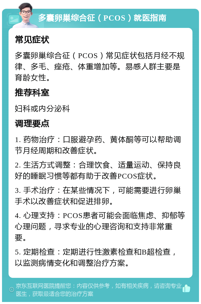 多囊卵巢综合征（PCOS）就医指南 常见症状 多囊卵巢综合征（PCOS）常见症状包括月经不规律、多毛、痤疮、体重增加等。易感人群主要是育龄女性。 推荐科室 妇科或内分泌科 调理要点 1. 药物治疗：口服避孕药、黄体酮等可以帮助调节月经周期和改善症状。 2. 生活方式调整：合理饮食、适量运动、保持良好的睡眠习惯等都有助于改善PCOS症状。 3. 手术治疗：在某些情况下，可能需要进行卵巢手术以改善症状和促进排卵。 4. 心理支持：PCOS患者可能会面临焦虑、抑郁等心理问题，寻求专业的心理咨询和支持非常重要。 5. 定期检查：定期进行性激素检查和B超检查，以监测病情变化和调整治疗方案。