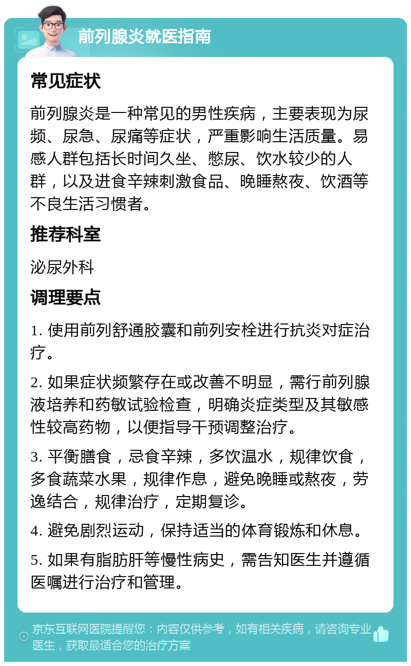 前列腺炎就医指南 常见症状 前列腺炎是一种常见的男性疾病，主要表现为尿频、尿急、尿痛等症状，严重影响生活质量。易感人群包括长时间久坐、憋尿、饮水较少的人群，以及进食辛辣刺激食品、晚睡熬夜、饮酒等不良生活习惯者。 推荐科室 泌尿外科 调理要点 1. 使用前列舒通胶囊和前列安栓进行抗炎对症治疗。 2. 如果症状频繁存在或改善不明显，需行前列腺液培养和药敏试验检查，明确炎症类型及其敏感性较高药物，以便指导干预调整治疗。 3. 平衡膳食，忌食辛辣，多饮温水，规律饮食，多食蔬菜水果，规律作息，避免晚睡或熬夜，劳逸结合，规律治疗，定期复诊。 4. 避免剧烈运动，保持适当的体育锻炼和休息。 5. 如果有脂肪肝等慢性病史，需告知医生并遵循医嘱进行治疗和管理。