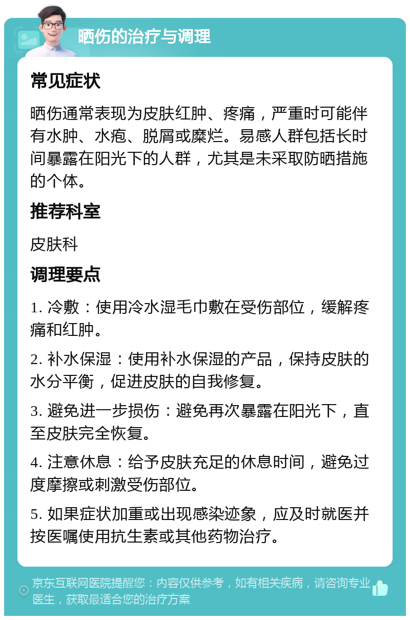 晒伤的治疗与调理 常见症状 晒伤通常表现为皮肤红肿、疼痛，严重时可能伴有水肿、水疱、脱屑或糜烂。易感人群包括长时间暴露在阳光下的人群，尤其是未采取防晒措施的个体。 推荐科室 皮肤科 调理要点 1. 冷敷：使用冷水湿毛巾敷在受伤部位，缓解疼痛和红肿。 2. 补水保湿：使用补水保湿的产品，保持皮肤的水分平衡，促进皮肤的自我修复。 3. 避免进一步损伤：避免再次暴露在阳光下，直至皮肤完全恢复。 4. 注意休息：给予皮肤充足的休息时间，避免过度摩擦或刺激受伤部位。 5. 如果症状加重或出现感染迹象，应及时就医并按医嘱使用抗生素或其他药物治疗。