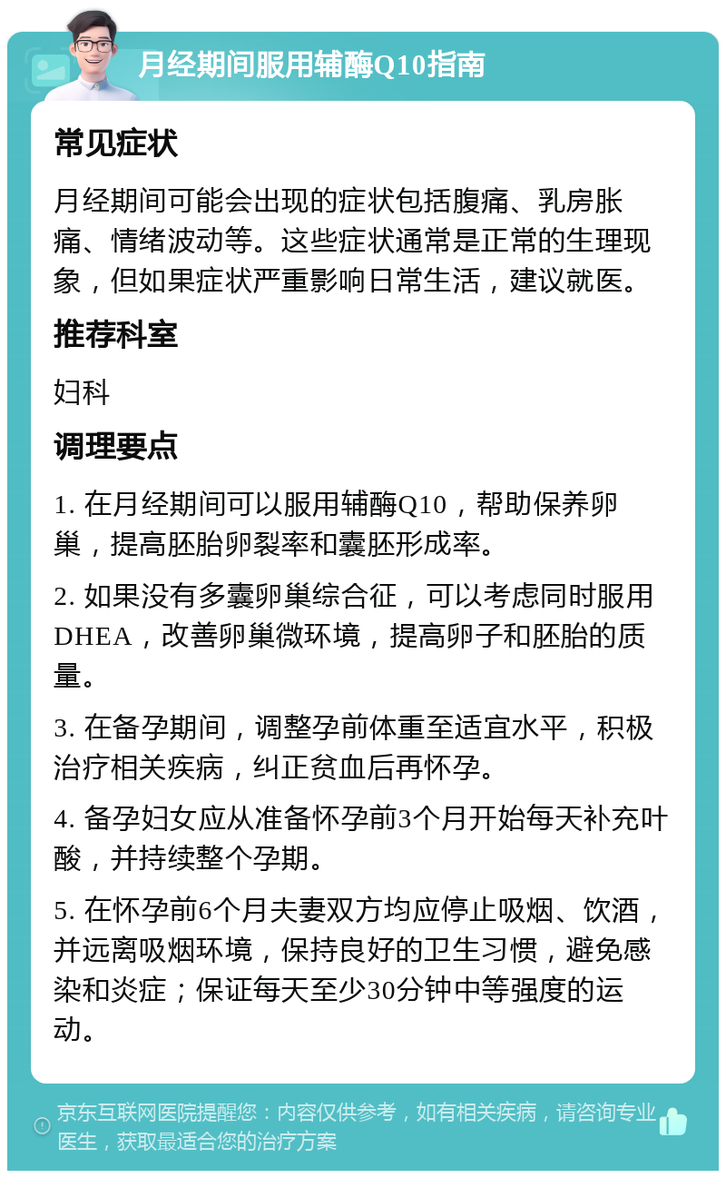 月经期间服用辅酶Q10指南 常见症状 月经期间可能会出现的症状包括腹痛、乳房胀痛、情绪波动等。这些症状通常是正常的生理现象，但如果症状严重影响日常生活，建议就医。 推荐科室 妇科 调理要点 1. 在月经期间可以服用辅酶Q10，帮助保养卵巢，提高胚胎卵裂率和囊胚形成率。 2. 如果没有多囊卵巢综合征，可以考虑同时服用DHEA，改善卵巢微环境，提高卵子和胚胎的质量。 3. 在备孕期间，调整孕前体重至适宜水平，积极治疗相关疾病，纠正贫血后再怀孕。 4. 备孕妇女应从准备怀孕前3个月开始每天补充叶酸，并持续整个孕期。 5. 在怀孕前6个月夫妻双方均应停止吸烟、饮酒，并远离吸烟环境，保持良好的卫生习惯，避免感染和炎症；保证每天至少30分钟中等强度的运动。