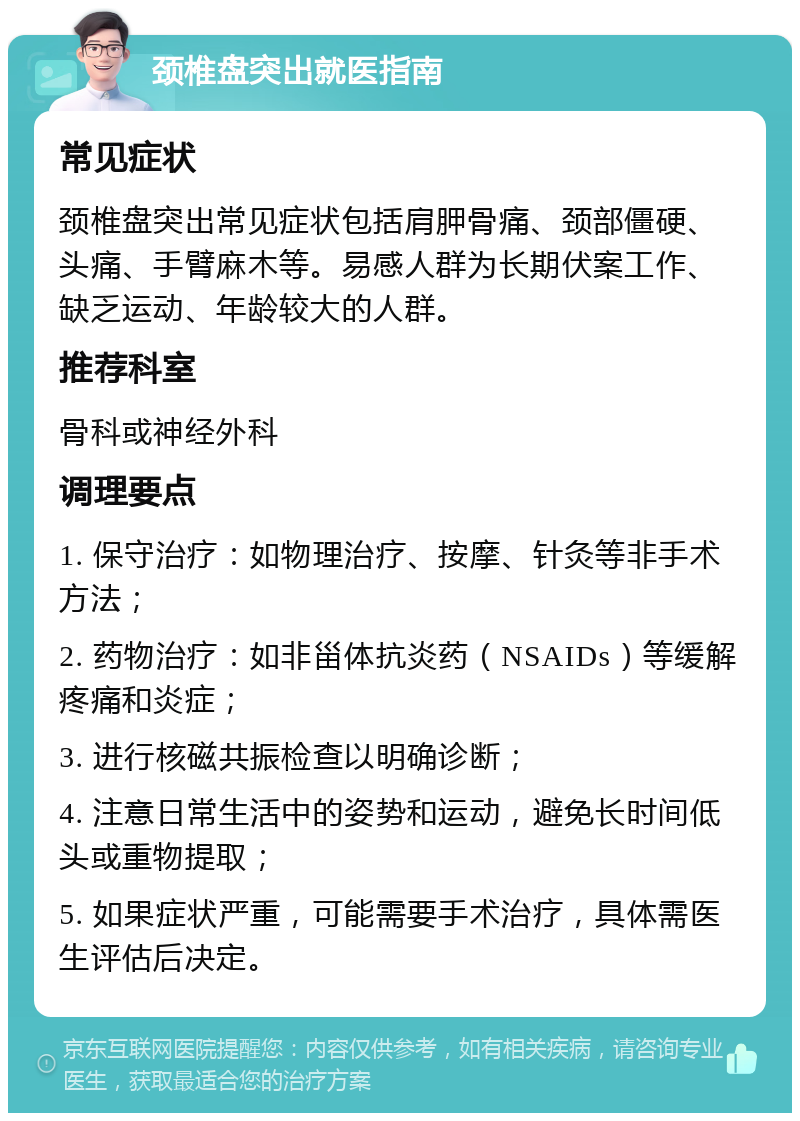 颈椎盘突出就医指南 常见症状 颈椎盘突出常见症状包括肩胛骨痛、颈部僵硬、头痛、手臂麻木等。易感人群为长期伏案工作、缺乏运动、年龄较大的人群。 推荐科室 骨科或神经外科 调理要点 1. 保守治疗：如物理治疗、按摩、针灸等非手术方法； 2. 药物治疗：如非甾体抗炎药（NSAIDs）等缓解疼痛和炎症； 3. 进行核磁共振检查以明确诊断； 4. 注意日常生活中的姿势和运动，避免长时间低头或重物提取； 5. 如果症状严重，可能需要手术治疗，具体需医生评估后决定。