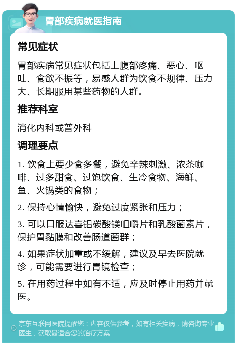 胃部疾病就医指南 常见症状 胃部疾病常见症状包括上腹部疼痛、恶心、呕吐、食欲不振等，易感人群为饮食不规律、压力大、长期服用某些药物的人群。 推荐科室 消化内科或普外科 调理要点 1. 饮食上要少食多餐，避免辛辣刺激、浓茶咖啡、过多甜食、过饱饮食、生冷食物、海鲜、鱼、火锅类的食物； 2. 保持心情愉快，避免过度紧张和压力； 3. 可以口服达喜铝碳酸镁咀嚼片和乳酸菌素片，保护胃黏膜和改善肠道菌群； 4. 如果症状加重或不缓解，建议及早去医院就诊，可能需要进行胃镜检查； 5. 在用药过程中如有不适，应及时停止用药并就医。