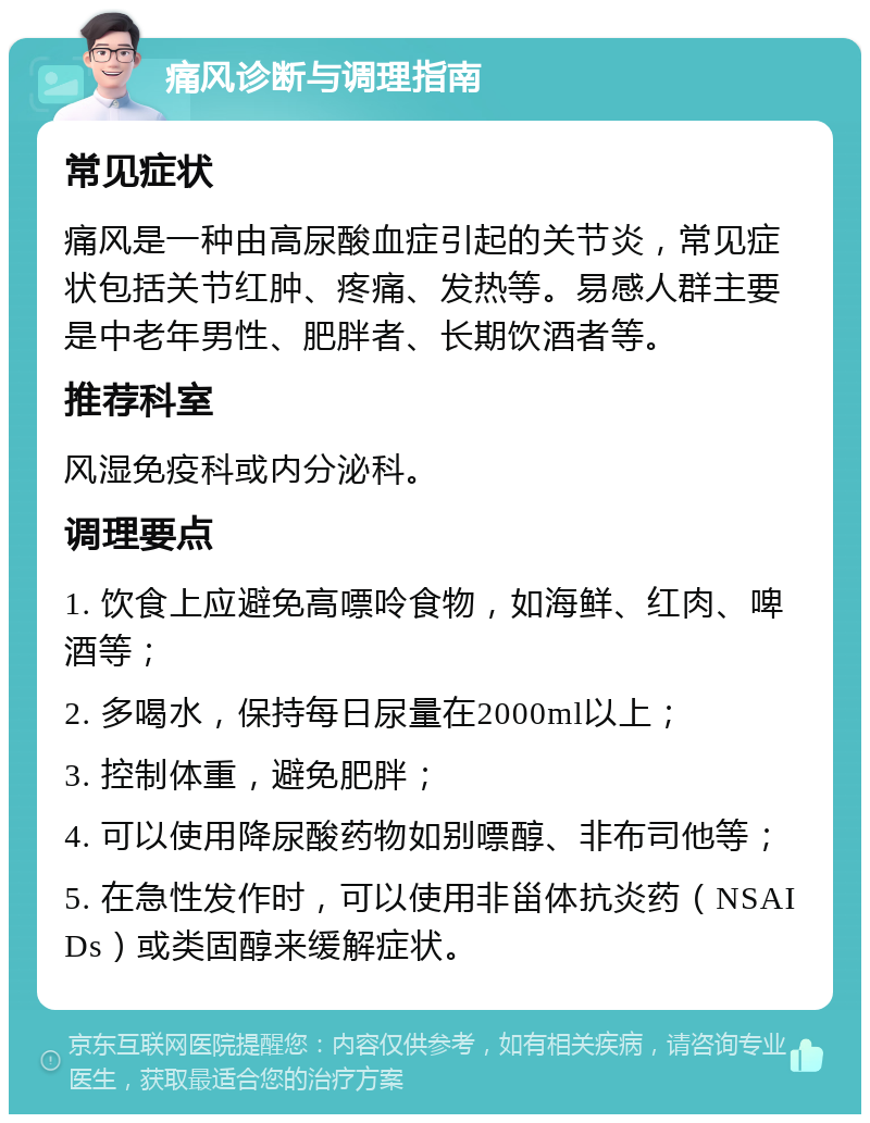 痛风诊断与调理指南 常见症状 痛风是一种由高尿酸血症引起的关节炎，常见症状包括关节红肿、疼痛、发热等。易感人群主要是中老年男性、肥胖者、长期饮酒者等。 推荐科室 风湿免疫科或内分泌科。 调理要点 1. 饮食上应避免高嘌呤食物，如海鲜、红肉、啤酒等； 2. 多喝水，保持每日尿量在2000ml以上； 3. 控制体重，避免肥胖； 4. 可以使用降尿酸药物如别嘌醇、非布司他等； 5. 在急性发作时，可以使用非甾体抗炎药（NSAIDs）或类固醇来缓解症状。