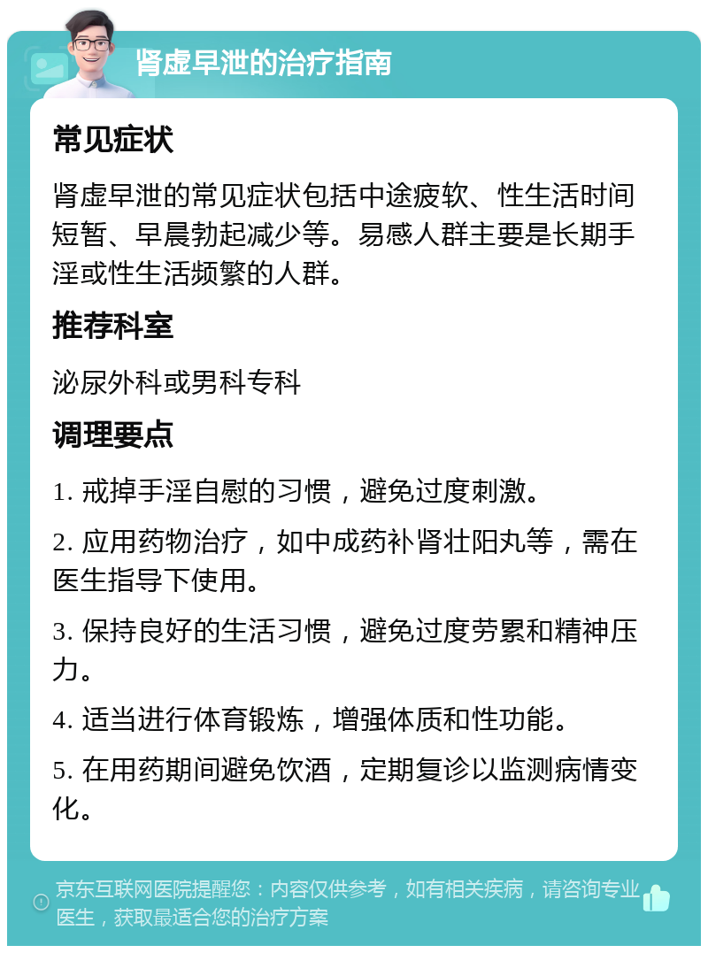 肾虚早泄的治疗指南 常见症状 肾虚早泄的常见症状包括中途疲软、性生活时间短暂、早晨勃起减少等。易感人群主要是长期手淫或性生活频繁的人群。 推荐科室 泌尿外科或男科专科 调理要点 1. 戒掉手淫自慰的习惯，避免过度刺激。 2. 应用药物治疗，如中成药补肾壮阳丸等，需在医生指导下使用。 3. 保持良好的生活习惯，避免过度劳累和精神压力。 4. 适当进行体育锻炼，增强体质和性功能。 5. 在用药期间避免饮酒，定期复诊以监测病情变化。