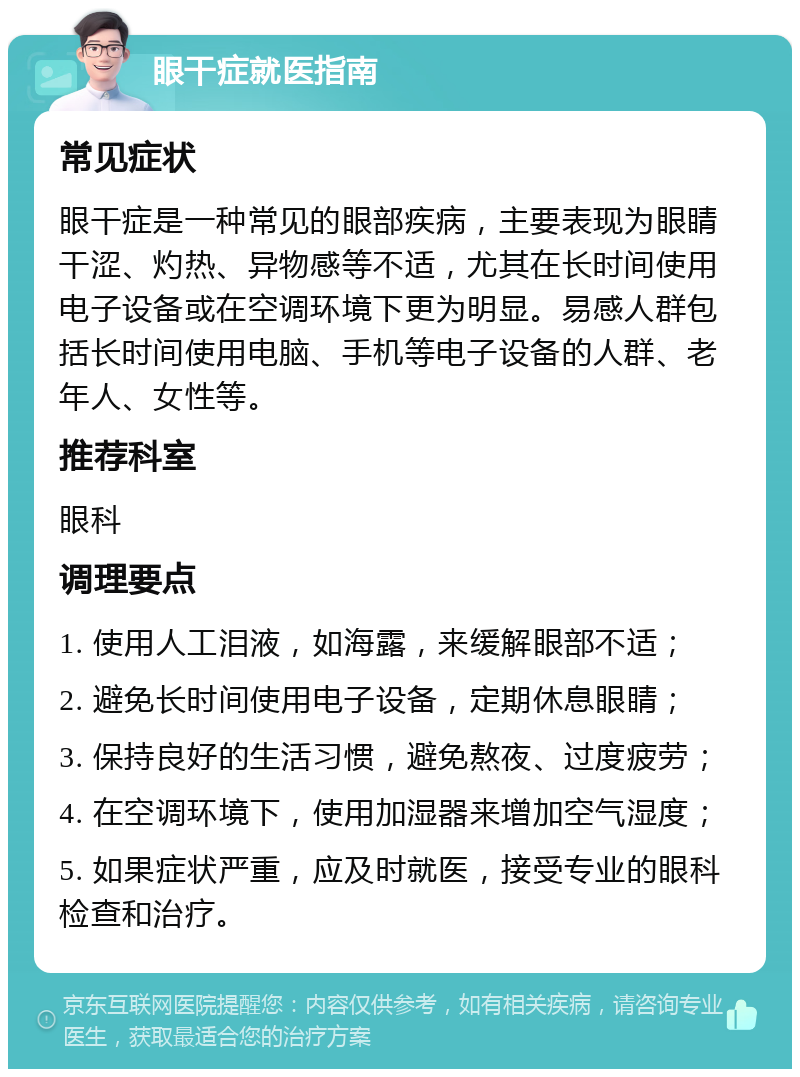 眼干症就医指南 常见症状 眼干症是一种常见的眼部疾病，主要表现为眼睛干涩、灼热、异物感等不适，尤其在长时间使用电子设备或在空调环境下更为明显。易感人群包括长时间使用电脑、手机等电子设备的人群、老年人、女性等。 推荐科室 眼科 调理要点 1. 使用人工泪液，如海露，来缓解眼部不适； 2. 避免长时间使用电子设备，定期休息眼睛； 3. 保持良好的生活习惯，避免熬夜、过度疲劳； 4. 在空调环境下，使用加湿器来增加空气湿度； 5. 如果症状严重，应及时就医，接受专业的眼科检查和治疗。