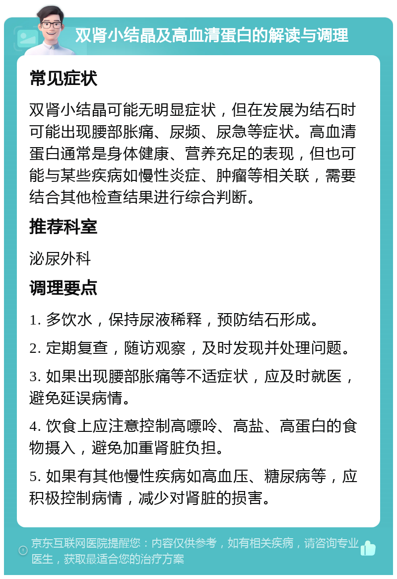 双肾小结晶及高血清蛋白的解读与调理 常见症状 双肾小结晶可能无明显症状，但在发展为结石时可能出现腰部胀痛、尿频、尿急等症状。高血清蛋白通常是身体健康、营养充足的表现，但也可能与某些疾病如慢性炎症、肿瘤等相关联，需要结合其他检查结果进行综合判断。 推荐科室 泌尿外科 调理要点 1. 多饮水，保持尿液稀释，预防结石形成。 2. 定期复查，随访观察，及时发现并处理问题。 3. 如果出现腰部胀痛等不适症状，应及时就医，避免延误病情。 4. 饮食上应注意控制高嘌呤、高盐、高蛋白的食物摄入，避免加重肾脏负担。 5. 如果有其他慢性疾病如高血压、糖尿病等，应积极控制病情，减少对肾脏的损害。