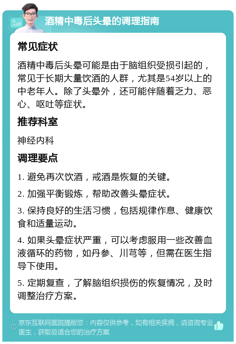 酒精中毒后头晕的调理指南 常见症状 酒精中毒后头晕可能是由于脑组织受损引起的，常见于长期大量饮酒的人群，尤其是54岁以上的中老年人。除了头晕外，还可能伴随着乏力、恶心、呕吐等症状。 推荐科室 神经内科 调理要点 1. 避免再次饮酒，戒酒是恢复的关键。 2. 加强平衡锻炼，帮助改善头晕症状。 3. 保持良好的生活习惯，包括规律作息、健康饮食和适量运动。 4. 如果头晕症状严重，可以考虑服用一些改善血液循环的药物，如丹参、川芎等，但需在医生指导下使用。 5. 定期复查，了解脑组织损伤的恢复情况，及时调整治疗方案。