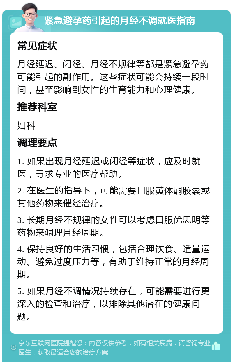 紧急避孕药引起的月经不调就医指南 常见症状 月经延迟、闭经、月经不规律等都是紧急避孕药可能引起的副作用。这些症状可能会持续一段时间，甚至影响到女性的生育能力和心理健康。 推荐科室 妇科 调理要点 1. 如果出现月经延迟或闭经等症状，应及时就医，寻求专业的医疗帮助。 2. 在医生的指导下，可能需要口服黄体酮胶囊或其他药物来催经治疗。 3. 长期月经不规律的女性可以考虑口服优思明等药物来调理月经周期。 4. 保持良好的生活习惯，包括合理饮食、适量运动、避免过度压力等，有助于维持正常的月经周期。 5. 如果月经不调情况持续存在，可能需要进行更深入的检查和治疗，以排除其他潜在的健康问题。