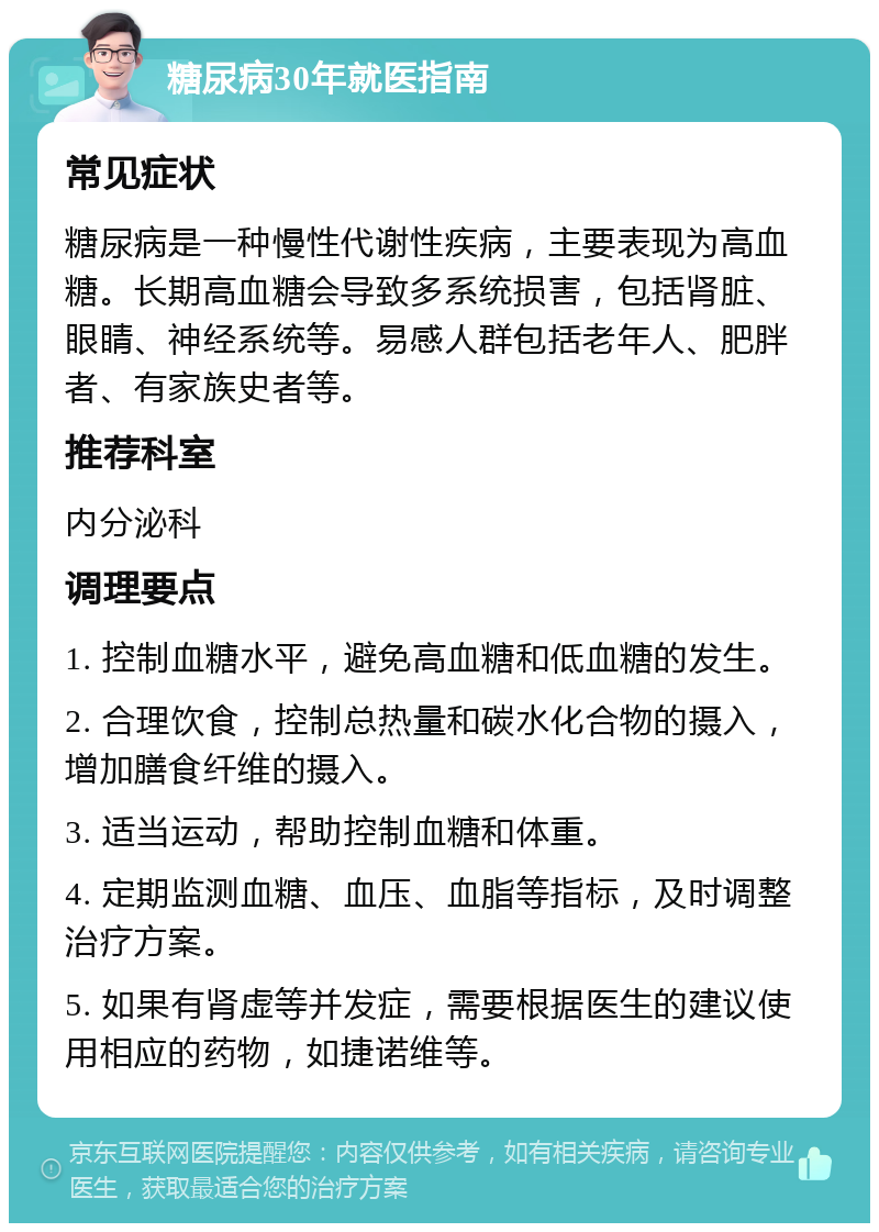 糖尿病30年就医指南 常见症状 糖尿病是一种慢性代谢性疾病，主要表现为高血糖。长期高血糖会导致多系统损害，包括肾脏、眼睛、神经系统等。易感人群包括老年人、肥胖者、有家族史者等。 推荐科室 内分泌科 调理要点 1. 控制血糖水平，避免高血糖和低血糖的发生。 2. 合理饮食，控制总热量和碳水化合物的摄入，增加膳食纤维的摄入。 3. 适当运动，帮助控制血糖和体重。 4. 定期监测血糖、血压、血脂等指标，及时调整治疗方案。 5. 如果有肾虚等并发症，需要根据医生的建议使用相应的药物，如捷诺维等。