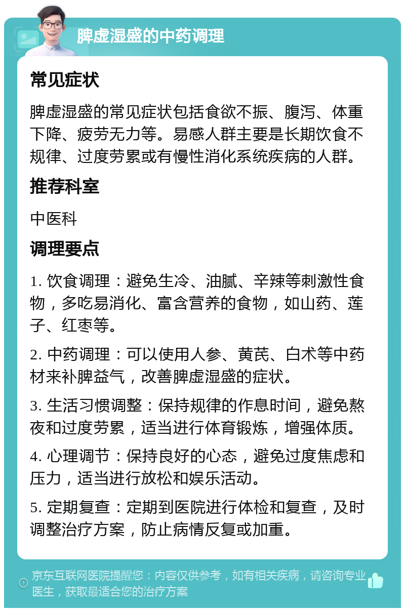 脾虚湿盛的中药调理 常见症状 脾虚湿盛的常见症状包括食欲不振、腹泻、体重下降、疲劳无力等。易感人群主要是长期饮食不规律、过度劳累或有慢性消化系统疾病的人群。 推荐科室 中医科 调理要点 1. 饮食调理：避免生冷、油腻、辛辣等刺激性食物，多吃易消化、富含营养的食物，如山药、莲子、红枣等。 2. 中药调理：可以使用人参、黄芪、白术等中药材来补脾益气，改善脾虚湿盛的症状。 3. 生活习惯调整：保持规律的作息时间，避免熬夜和过度劳累，适当进行体育锻炼，增强体质。 4. 心理调节：保持良好的心态，避免过度焦虑和压力，适当进行放松和娱乐活动。 5. 定期复查：定期到医院进行体检和复查，及时调整治疗方案，防止病情反复或加重。