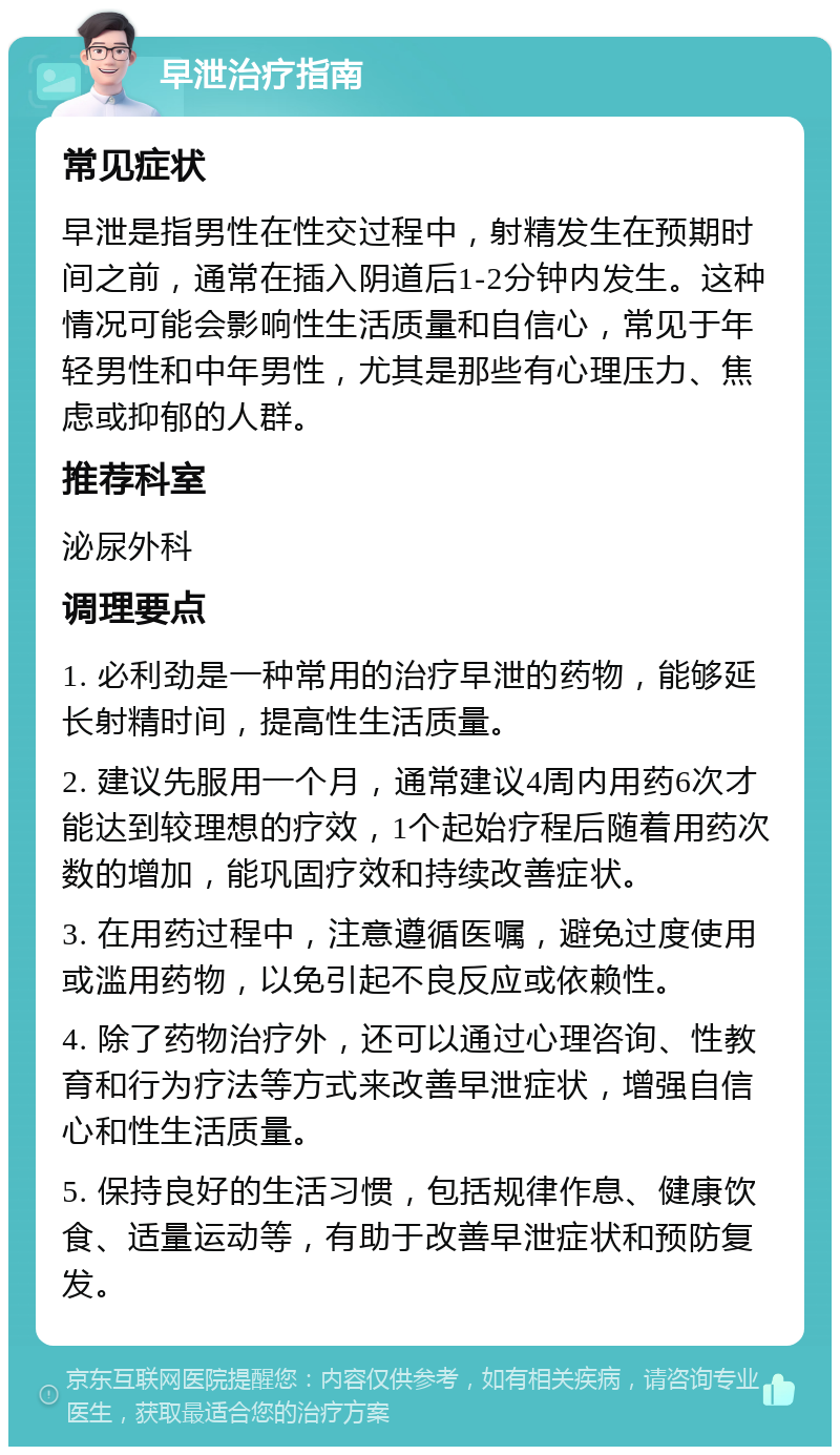 早泄治疗指南 常见症状 早泄是指男性在性交过程中，射精发生在预期时间之前，通常在插入阴道后1-2分钟内发生。这种情况可能会影响性生活质量和自信心，常见于年轻男性和中年男性，尤其是那些有心理压力、焦虑或抑郁的人群。 推荐科室 泌尿外科 调理要点 1. 必利劲是一种常用的治疗早泄的药物，能够延长射精时间，提高性生活质量。 2. 建议先服用一个月，通常建议4周内用药6次才能达到较理想的疗效，1个起始疗程后随着用药次数的增加，能巩固疗效和持续改善症状。 3. 在用药过程中，注意遵循医嘱，避免过度使用或滥用药物，以免引起不良反应或依赖性。 4. 除了药物治疗外，还可以通过心理咨询、性教育和行为疗法等方式来改善早泄症状，增强自信心和性生活质量。 5. 保持良好的生活习惯，包括规律作息、健康饮食、适量运动等，有助于改善早泄症状和预防复发。