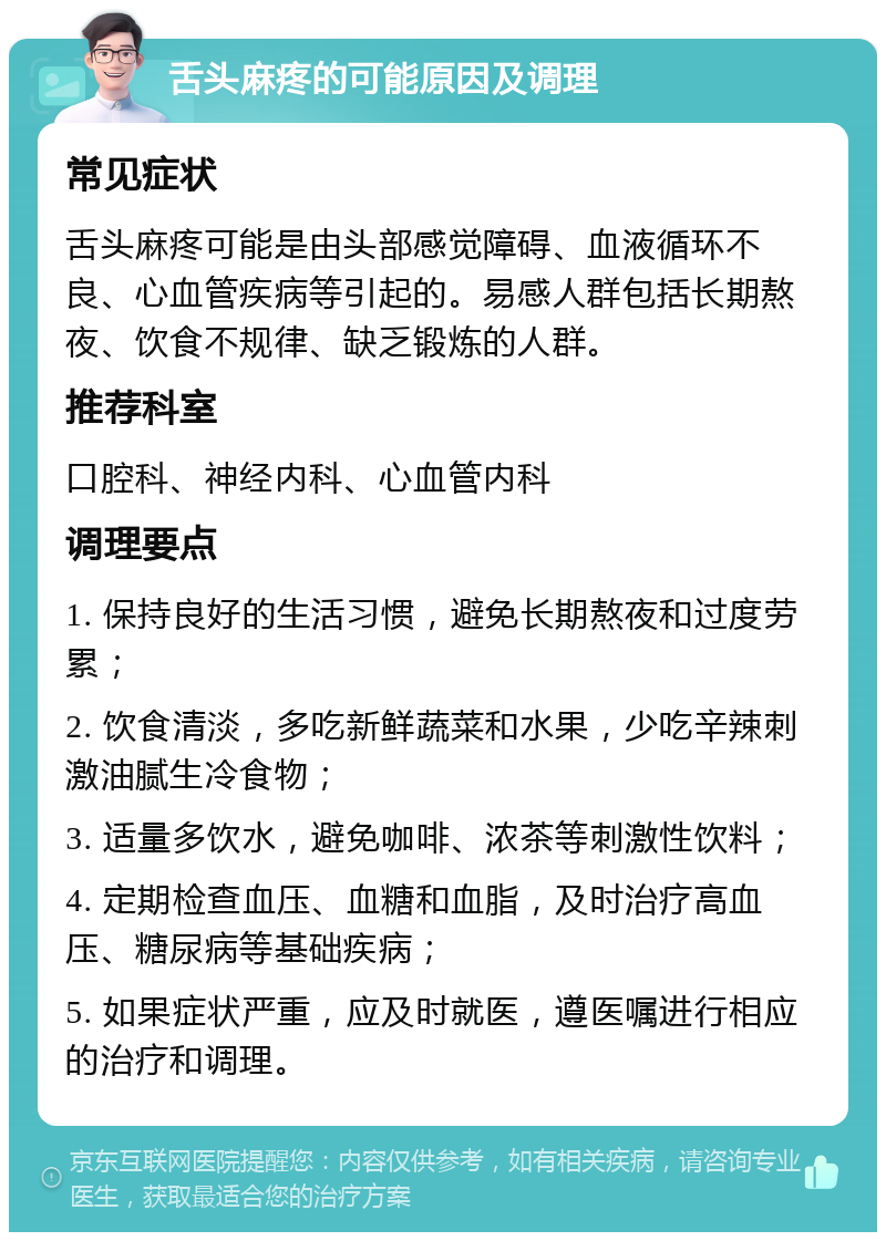 舌头麻疼的可能原因及调理 常见症状 舌头麻疼可能是由头部感觉障碍、血液循环不良、心血管疾病等引起的。易感人群包括长期熬夜、饮食不规律、缺乏锻炼的人群。 推荐科室 口腔科、神经内科、心血管内科 调理要点 1. 保持良好的生活习惯，避免长期熬夜和过度劳累； 2. 饮食清淡，多吃新鲜蔬菜和水果，少吃辛辣刺激油腻生冷食物； 3. 适量多饮水，避免咖啡、浓茶等刺激性饮料； 4. 定期检查血压、血糖和血脂，及时治疗高血压、糖尿病等基础疾病； 5. 如果症状严重，应及时就医，遵医嘱进行相应的治疗和调理。