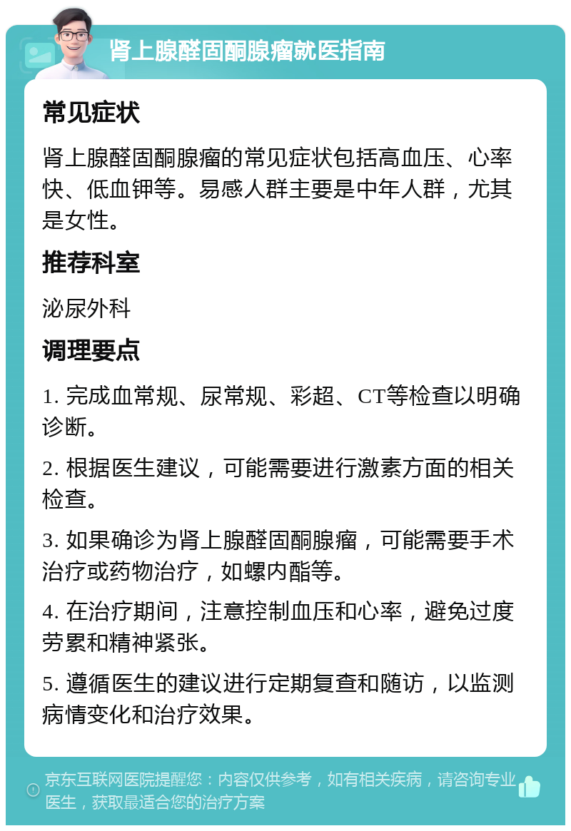 肾上腺醛固酮腺瘤就医指南 常见症状 肾上腺醛固酮腺瘤的常见症状包括高血压、心率快、低血钾等。易感人群主要是中年人群，尤其是女性。 推荐科室 泌尿外科 调理要点 1. 完成血常规、尿常规、彩超、CT等检查以明确诊断。 2. 根据医生建议，可能需要进行激素方面的相关检查。 3. 如果确诊为肾上腺醛固酮腺瘤，可能需要手术治疗或药物治疗，如螺内酯等。 4. 在治疗期间，注意控制血压和心率，避免过度劳累和精神紧张。 5. 遵循医生的建议进行定期复查和随访，以监测病情变化和治疗效果。