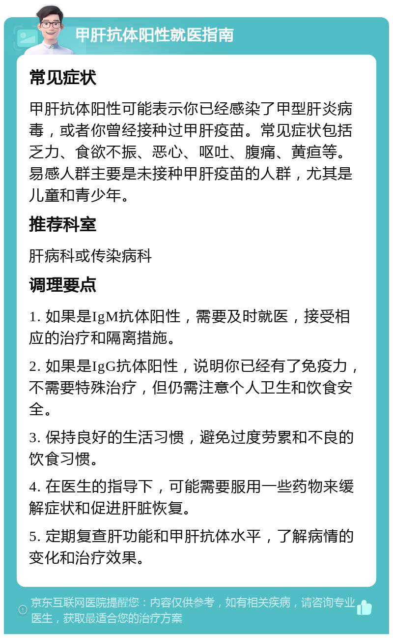 甲肝抗体阳性就医指南 常见症状 甲肝抗体阳性可能表示你已经感染了甲型肝炎病毒，或者你曾经接种过甲肝疫苗。常见症状包括乏力、食欲不振、恶心、呕吐、腹痛、黄疸等。易感人群主要是未接种甲肝疫苗的人群，尤其是儿童和青少年。 推荐科室 肝病科或传染病科 调理要点 1. 如果是IgM抗体阳性，需要及时就医，接受相应的治疗和隔离措施。 2. 如果是IgG抗体阳性，说明你已经有了免疫力，不需要特殊治疗，但仍需注意个人卫生和饮食安全。 3. 保持良好的生活习惯，避免过度劳累和不良的饮食习惯。 4. 在医生的指导下，可能需要服用一些药物来缓解症状和促进肝脏恢复。 5. 定期复查肝功能和甲肝抗体水平，了解病情的变化和治疗效果。