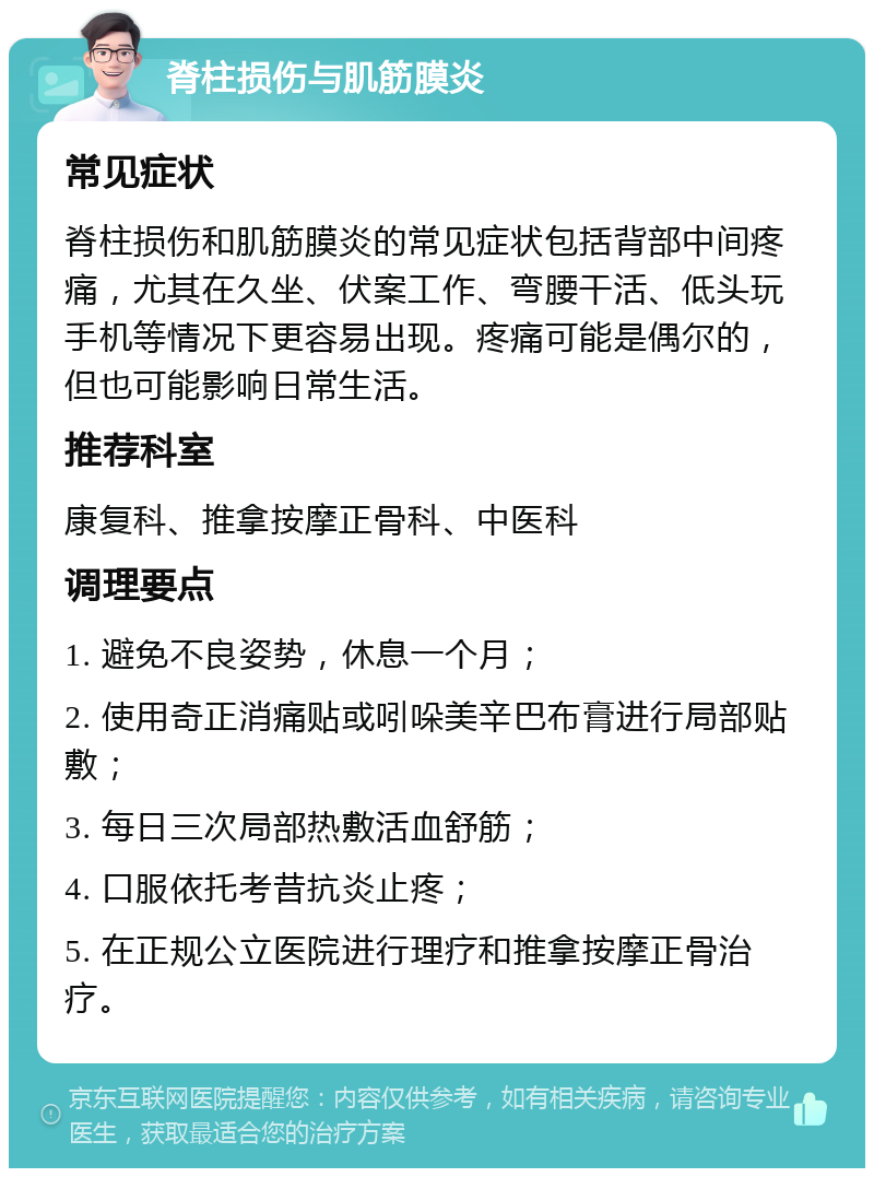 脊柱损伤与肌筋膜炎 常见症状 脊柱损伤和肌筋膜炎的常见症状包括背部中间疼痛，尤其在久坐、伏案工作、弯腰干活、低头玩手机等情况下更容易出现。疼痛可能是偶尔的，但也可能影响日常生活。 推荐科室 康复科、推拿按摩正骨科、中医科 调理要点 1. 避免不良姿势，休息一个月； 2. 使用奇正消痛贴或吲哚美辛巴布膏进行局部贴敷； 3. 每日三次局部热敷活血舒筋； 4. 口服依托考昔抗炎止疼； 5. 在正规公立医院进行理疗和推拿按摩正骨治疗。