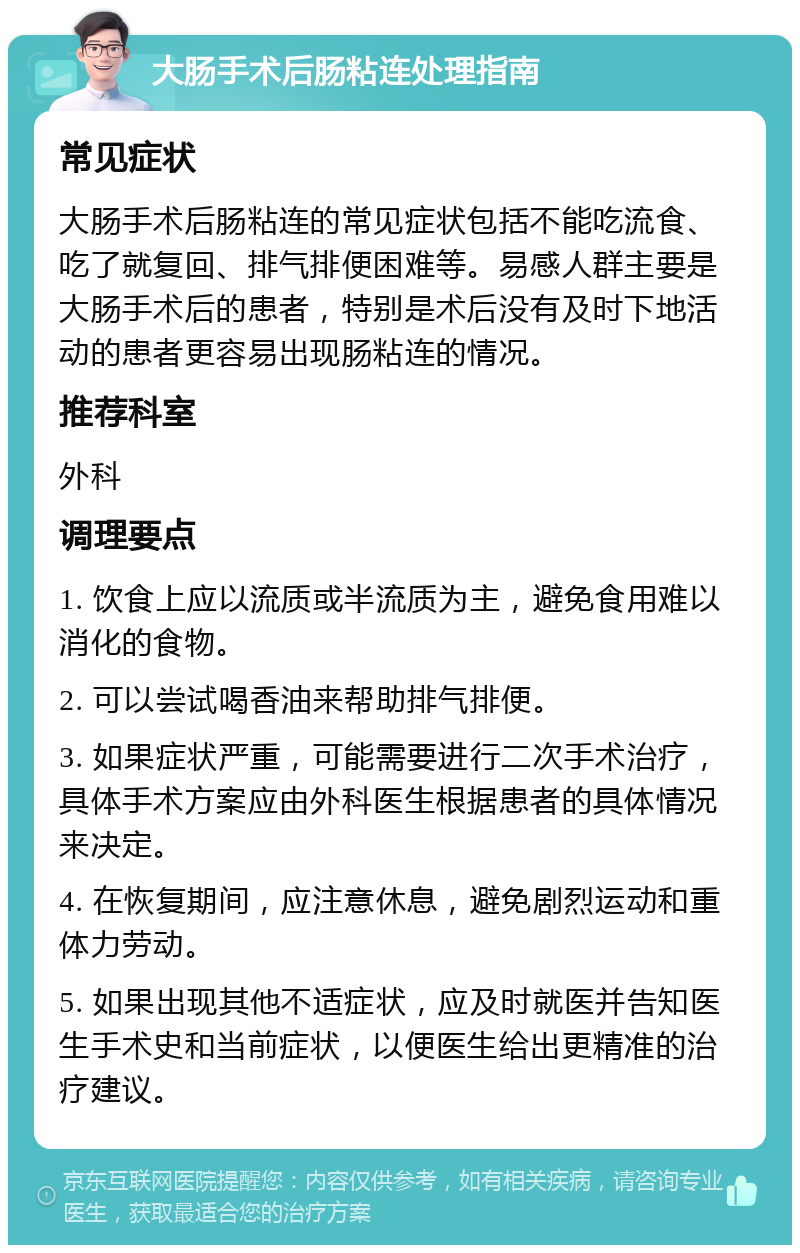 大肠手术后肠粘连处理指南 常见症状 大肠手术后肠粘连的常见症状包括不能吃流食、吃了就复回、排气排便困难等。易感人群主要是大肠手术后的患者，特别是术后没有及时下地活动的患者更容易出现肠粘连的情况。 推荐科室 外科 调理要点 1. 饮食上应以流质或半流质为主，避免食用难以消化的食物。 2. 可以尝试喝香油来帮助排气排便。 3. 如果症状严重，可能需要进行二次手术治疗，具体手术方案应由外科医生根据患者的具体情况来决定。 4. 在恢复期间，应注意休息，避免剧烈运动和重体力劳动。 5. 如果出现其他不适症状，应及时就医并告知医生手术史和当前症状，以便医生给出更精准的治疗建议。