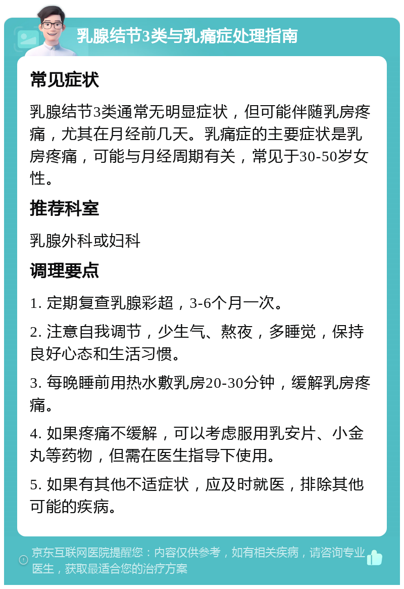 乳腺结节3类与乳痛症处理指南 常见症状 乳腺结节3类通常无明显症状，但可能伴随乳房疼痛，尤其在月经前几天。乳痛症的主要症状是乳房疼痛，可能与月经周期有关，常见于30-50岁女性。 推荐科室 乳腺外科或妇科 调理要点 1. 定期复查乳腺彩超，3-6个月一次。 2. 注意自我调节，少生气、熬夜，多睡觉，保持良好心态和生活习惯。 3. 每晚睡前用热水敷乳房20-30分钟，缓解乳房疼痛。 4. 如果疼痛不缓解，可以考虑服用乳安片、小金丸等药物，但需在医生指导下使用。 5. 如果有其他不适症状，应及时就医，排除其他可能的疾病。