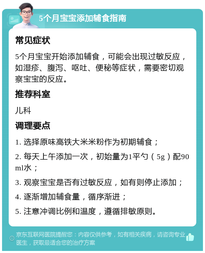 5个月宝宝添加辅食指南 常见症状 5个月宝宝开始添加辅食，可能会出现过敏反应，如湿疹、腹泻、呕吐、便秘等症状，需要密切观察宝宝的反应。 推荐科室 儿科 调理要点 1. 选择原味高铁大米米粉作为初期辅食； 2. 每天上午添加一次，初始量为1平勺（5g）配90ml水； 3. 观察宝宝是否有过敏反应，如有则停止添加； 4. 逐渐增加辅食量，循序渐进； 5. 注意冲调比例和温度，遵循排敏原则。