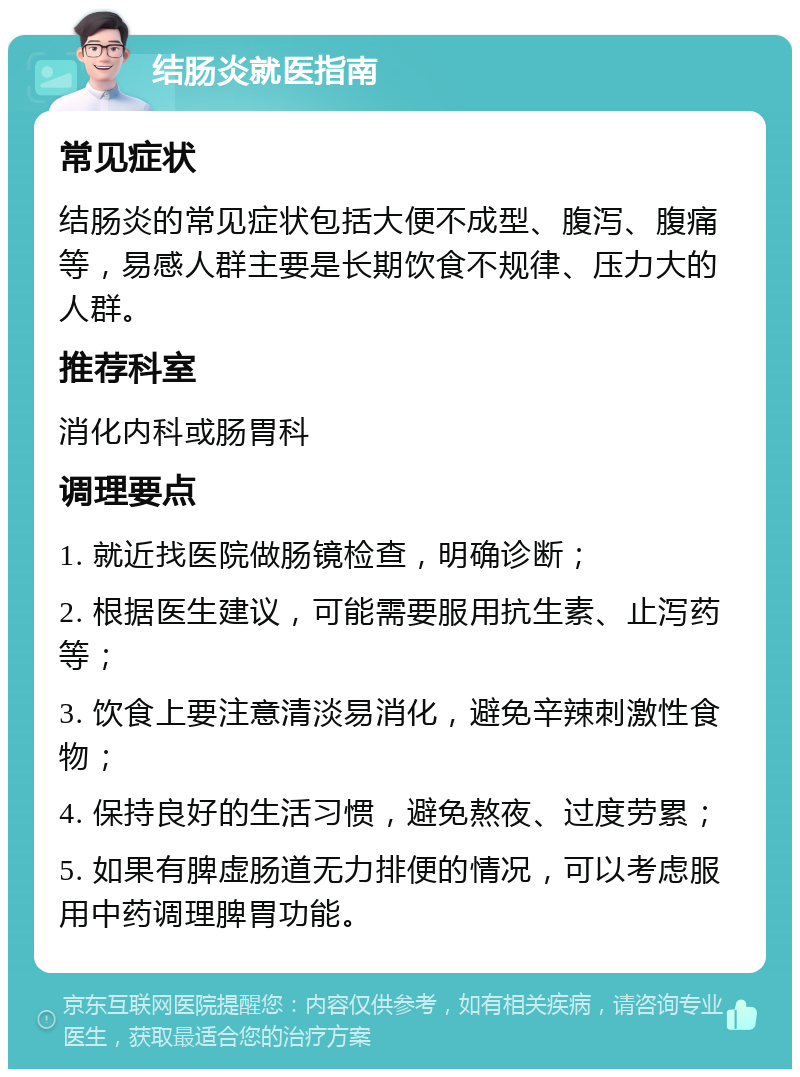 结肠炎就医指南 常见症状 结肠炎的常见症状包括大便不成型、腹泻、腹痛等，易感人群主要是长期饮食不规律、压力大的人群。 推荐科室 消化内科或肠胃科 调理要点 1. 就近找医院做肠镜检查，明确诊断； 2. 根据医生建议，可能需要服用抗生素、止泻药等； 3. 饮食上要注意清淡易消化，避免辛辣刺激性食物； 4. 保持良好的生活习惯，避免熬夜、过度劳累； 5. 如果有脾虚肠道无力排便的情况，可以考虑服用中药调理脾胃功能。