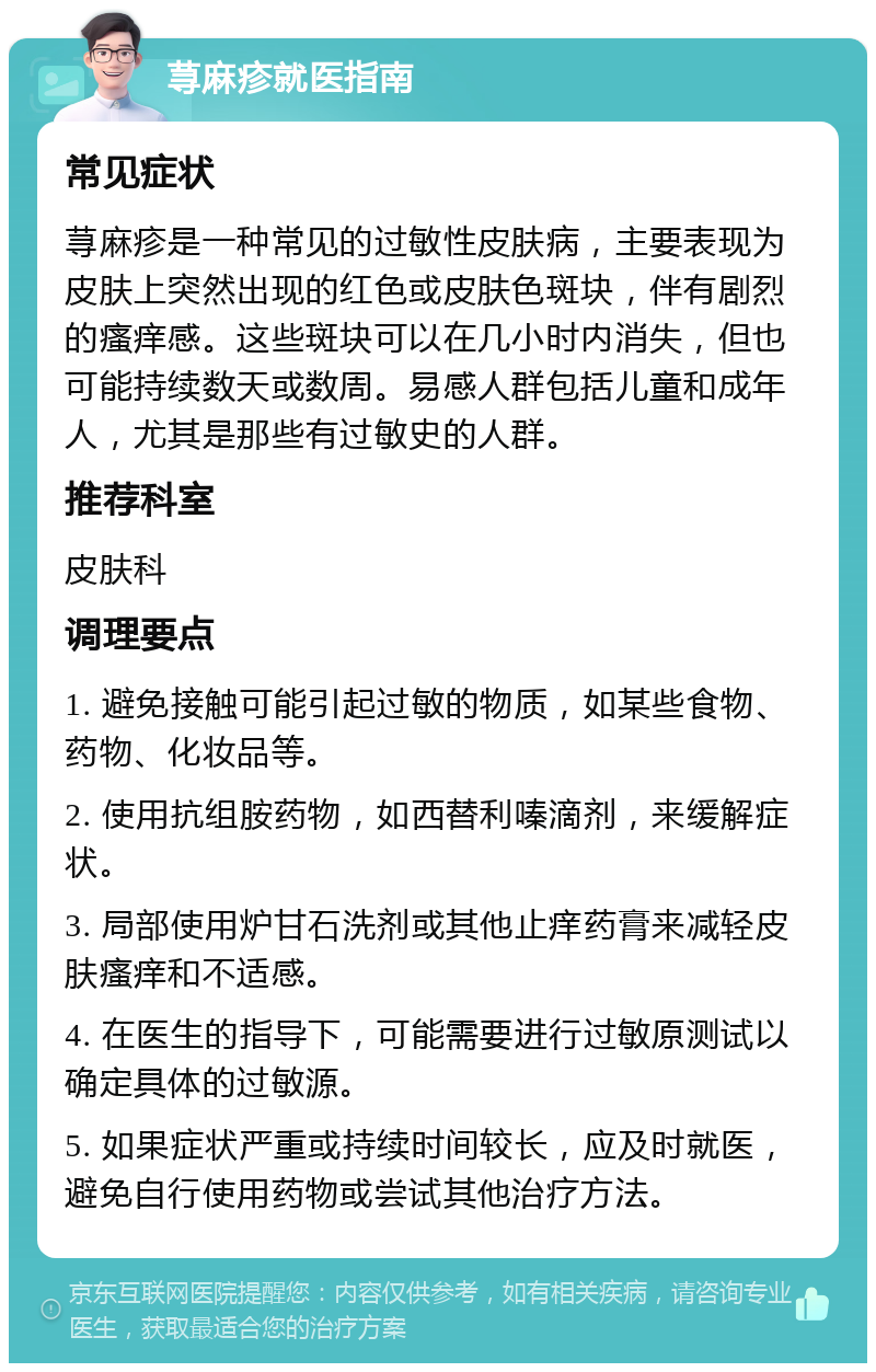 荨麻疹就医指南 常见症状 荨麻疹是一种常见的过敏性皮肤病，主要表现为皮肤上突然出现的红色或皮肤色斑块，伴有剧烈的瘙痒感。这些斑块可以在几小时内消失，但也可能持续数天或数周。易感人群包括儿童和成年人，尤其是那些有过敏史的人群。 推荐科室 皮肤科 调理要点 1. 避免接触可能引起过敏的物质，如某些食物、药物、化妆品等。 2. 使用抗组胺药物，如西替利嗪滴剂，来缓解症状。 3. 局部使用炉甘石洗剂或其他止痒药膏来减轻皮肤瘙痒和不适感。 4. 在医生的指导下，可能需要进行过敏原测试以确定具体的过敏源。 5. 如果症状严重或持续时间较长，应及时就医，避免自行使用药物或尝试其他治疗方法。