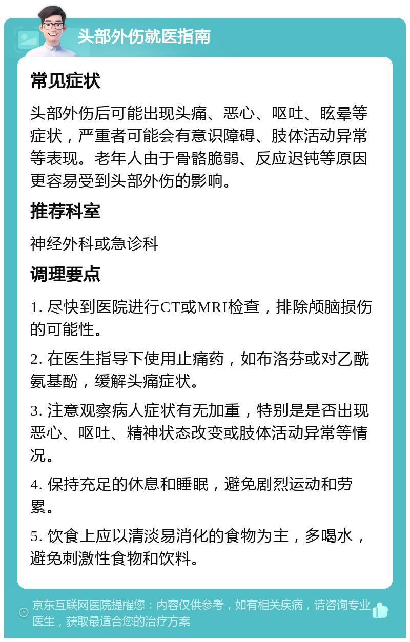 头部外伤就医指南 常见症状 头部外伤后可能出现头痛、恶心、呕吐、眩晕等症状，严重者可能会有意识障碍、肢体活动异常等表现。老年人由于骨骼脆弱、反应迟钝等原因更容易受到头部外伤的影响。 推荐科室 神经外科或急诊科 调理要点 1. 尽快到医院进行CT或MRI检查，排除颅脑损伤的可能性。 2. 在医生指导下使用止痛药，如布洛芬或对乙酰氨基酚，缓解头痛症状。 3. 注意观察病人症状有无加重，特别是是否出现恶心、呕吐、精神状态改变或肢体活动异常等情况。 4. 保持充足的休息和睡眠，避免剧烈运动和劳累。 5. 饮食上应以清淡易消化的食物为主，多喝水，避免刺激性食物和饮料。