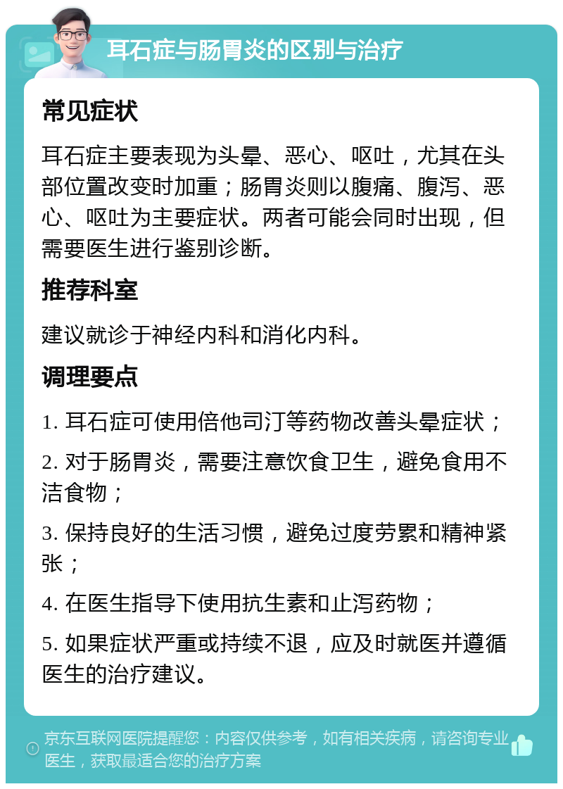 耳石症与肠胃炎的区别与治疗 常见症状 耳石症主要表现为头晕、恶心、呕吐，尤其在头部位置改变时加重；肠胃炎则以腹痛、腹泻、恶心、呕吐为主要症状。两者可能会同时出现，但需要医生进行鉴别诊断。 推荐科室 建议就诊于神经内科和消化内科。 调理要点 1. 耳石症可使用倍他司汀等药物改善头晕症状； 2. 对于肠胃炎，需要注意饮食卫生，避免食用不洁食物； 3. 保持良好的生活习惯，避免过度劳累和精神紧张； 4. 在医生指导下使用抗生素和止泻药物； 5. 如果症状严重或持续不退，应及时就医并遵循医生的治疗建议。