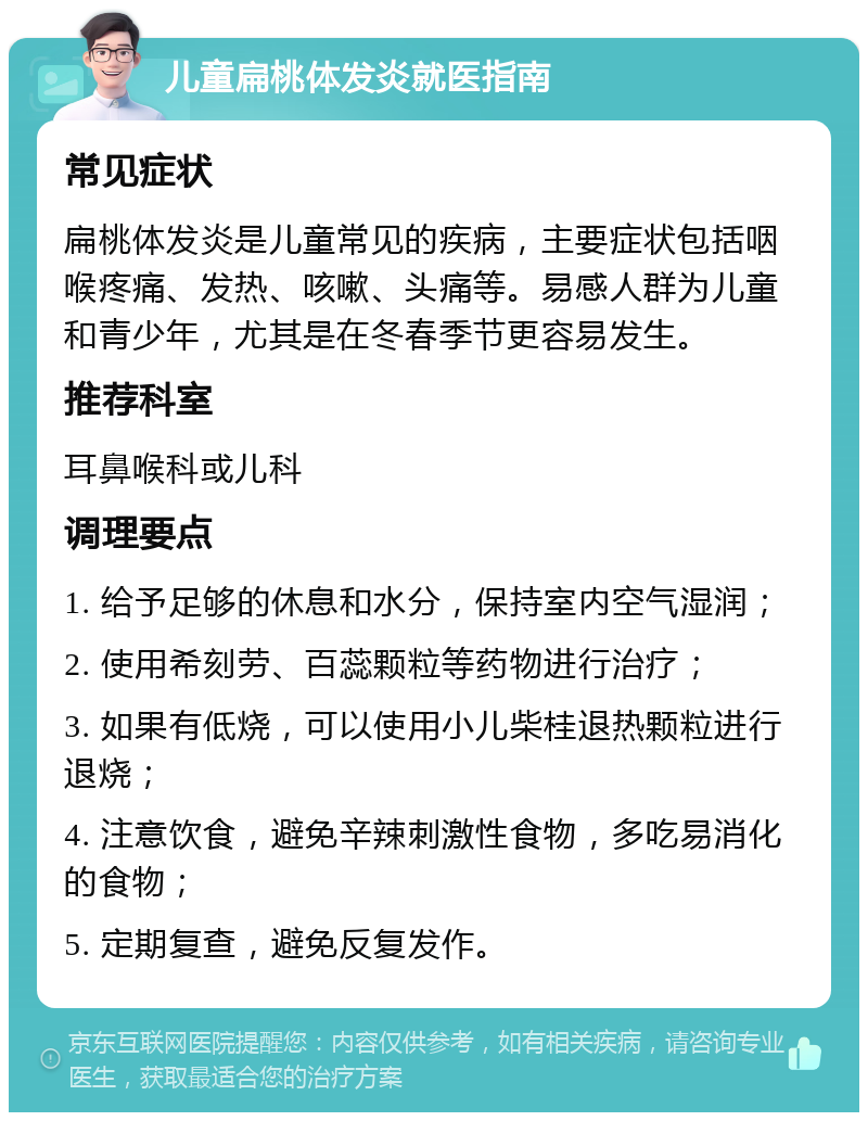 儿童扁桃体发炎就医指南 常见症状 扁桃体发炎是儿童常见的疾病，主要症状包括咽喉疼痛、发热、咳嗽、头痛等。易感人群为儿童和青少年，尤其是在冬春季节更容易发生。 推荐科室 耳鼻喉科或儿科 调理要点 1. 给予足够的休息和水分，保持室内空气湿润； 2. 使用希刻劳、百蕊颗粒等药物进行治疗； 3. 如果有低烧，可以使用小儿柴桂退热颗粒进行退烧； 4. 注意饮食，避免辛辣刺激性食物，多吃易消化的食物； 5. 定期复查，避免反复发作。