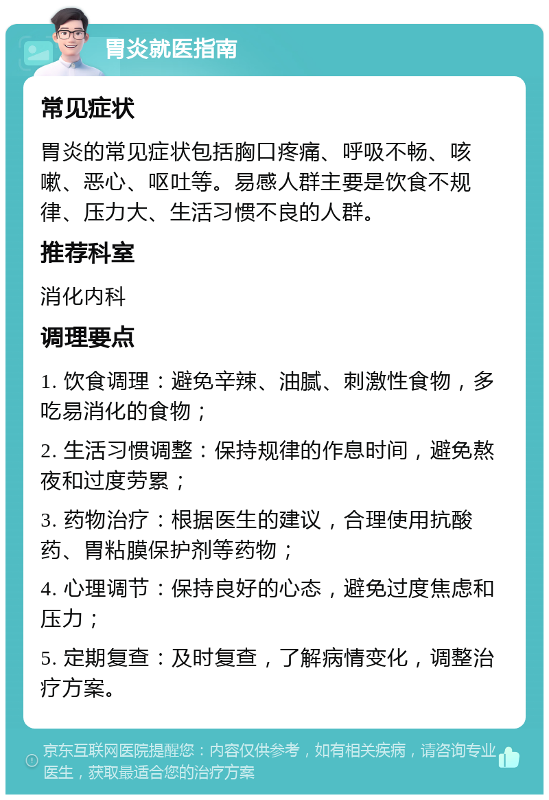 胃炎就医指南 常见症状 胃炎的常见症状包括胸口疼痛、呼吸不畅、咳嗽、恶心、呕吐等。易感人群主要是饮食不规律、压力大、生活习惯不良的人群。 推荐科室 消化内科 调理要点 1. 饮食调理：避免辛辣、油腻、刺激性食物，多吃易消化的食物； 2. 生活习惯调整：保持规律的作息时间，避免熬夜和过度劳累； 3. 药物治疗：根据医生的建议，合理使用抗酸药、胃粘膜保护剂等药物； 4. 心理调节：保持良好的心态，避免过度焦虑和压力； 5. 定期复查：及时复查，了解病情变化，调整治疗方案。