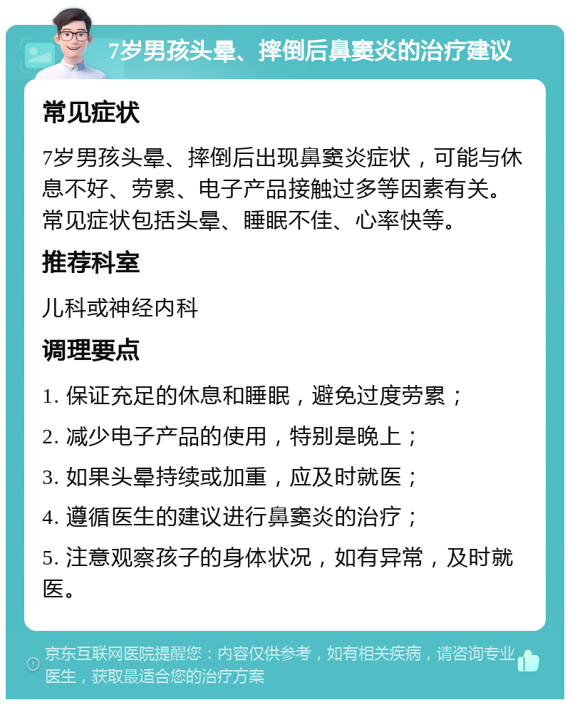 7岁男孩头晕、摔倒后鼻窦炎的治疗建议 常见症状 7岁男孩头晕、摔倒后出现鼻窦炎症状，可能与休息不好、劳累、电子产品接触过多等因素有关。常见症状包括头晕、睡眠不佳、心率快等。 推荐科室 儿科或神经内科 调理要点 1. 保证充足的休息和睡眠，避免过度劳累； 2. 减少电子产品的使用，特别是晚上； 3. 如果头晕持续或加重，应及时就医； 4. 遵循医生的建议进行鼻窦炎的治疗； 5. 注意观察孩子的身体状况，如有异常，及时就医。