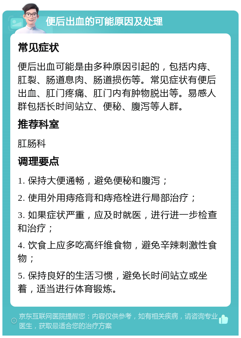 便后出血的可能原因及处理 常见症状 便后出血可能是由多种原因引起的，包括内痔、肛裂、肠道息肉、肠道损伤等。常见症状有便后出血、肛门疼痛、肛门内有肿物脱出等。易感人群包括长时间站立、便秘、腹泻等人群。 推荐科室 肛肠科 调理要点 1. 保持大便通畅，避免便秘和腹泻； 2. 使用外用痔疮膏和痔疮栓进行局部治疗； 3. 如果症状严重，应及时就医，进行进一步检查和治疗； 4. 饮食上应多吃高纤维食物，避免辛辣刺激性食物； 5. 保持良好的生活习惯，避免长时间站立或坐着，适当进行体育锻炼。