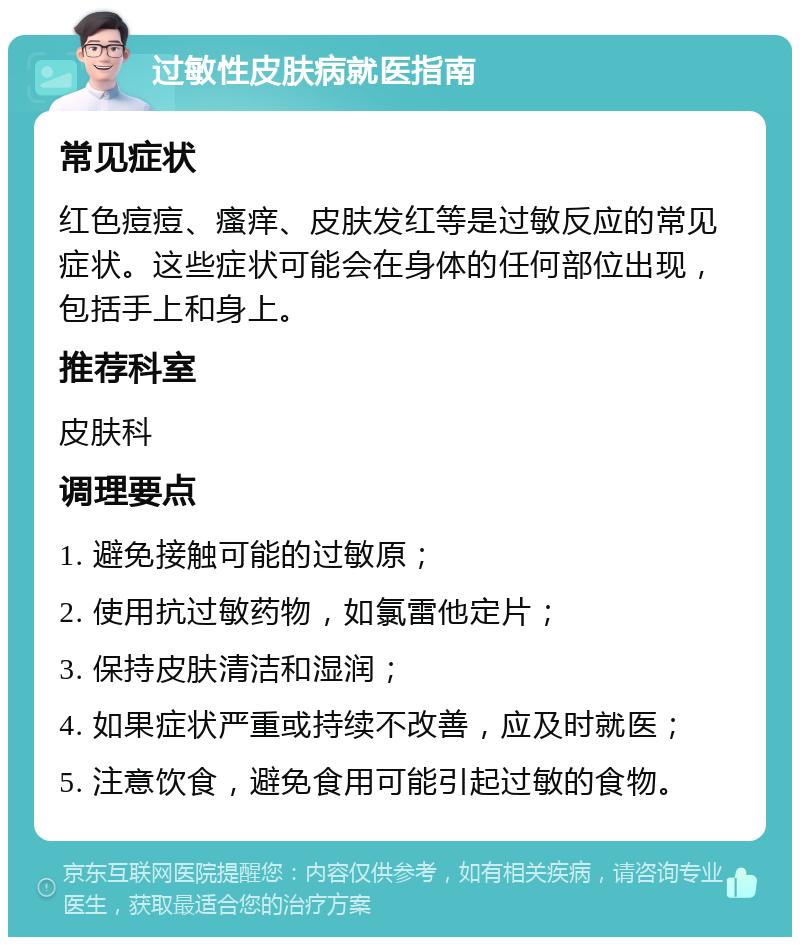 过敏性皮肤病就医指南 常见症状 红色痘痘、瘙痒、皮肤发红等是过敏反应的常见症状。这些症状可能会在身体的任何部位出现，包括手上和身上。 推荐科室 皮肤科 调理要点 1. 避免接触可能的过敏原； 2. 使用抗过敏药物，如氯雷他定片； 3. 保持皮肤清洁和湿润； 4. 如果症状严重或持续不改善，应及时就医； 5. 注意饮食，避免食用可能引起过敏的食物。