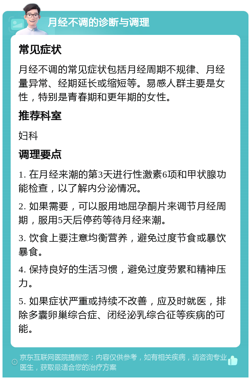 月经不调的诊断与调理 常见症状 月经不调的常见症状包括月经周期不规律、月经量异常、经期延长或缩短等。易感人群主要是女性，特别是青春期和更年期的女性。 推荐科室 妇科 调理要点 1. 在月经来潮的第3天进行性激素6项和甲状腺功能检查，以了解内分泌情况。 2. 如果需要，可以服用地屈孕酮片来调节月经周期，服用5天后停药等待月经来潮。 3. 饮食上要注意均衡营养，避免过度节食或暴饮暴食。 4. 保持良好的生活习惯，避免过度劳累和精神压力。 5. 如果症状严重或持续不改善，应及时就医，排除多囊卵巢综合症、闭经泌乳综合征等疾病的可能。