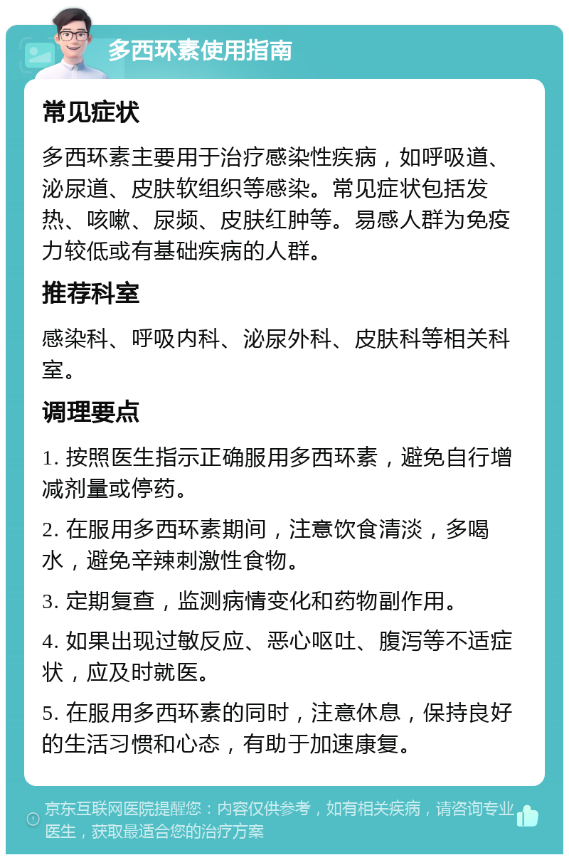 多西环素使用指南 常见症状 多西环素主要用于治疗感染性疾病，如呼吸道、泌尿道、皮肤软组织等感染。常见症状包括发热、咳嗽、尿频、皮肤红肿等。易感人群为免疫力较低或有基础疾病的人群。 推荐科室 感染科、呼吸内科、泌尿外科、皮肤科等相关科室。 调理要点 1. 按照医生指示正确服用多西环素，避免自行增减剂量或停药。 2. 在服用多西环素期间，注意饮食清淡，多喝水，避免辛辣刺激性食物。 3. 定期复查，监测病情变化和药物副作用。 4. 如果出现过敏反应、恶心呕吐、腹泻等不适症状，应及时就医。 5. 在服用多西环素的同时，注意休息，保持良好的生活习惯和心态，有助于加速康复。