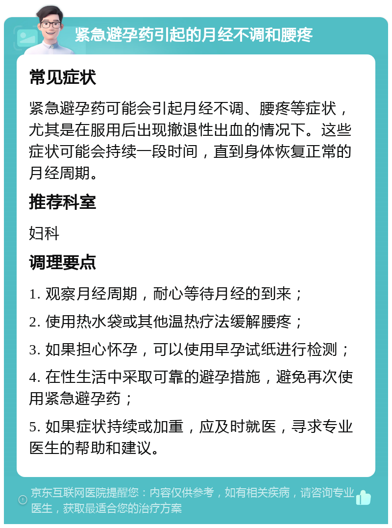 紧急避孕药引起的月经不调和腰疼 常见症状 紧急避孕药可能会引起月经不调、腰疼等症状，尤其是在服用后出现撤退性出血的情况下。这些症状可能会持续一段时间，直到身体恢复正常的月经周期。 推荐科室 妇科 调理要点 1. 观察月经周期，耐心等待月经的到来； 2. 使用热水袋或其他温热疗法缓解腰疼； 3. 如果担心怀孕，可以使用早孕试纸进行检测； 4. 在性生活中采取可靠的避孕措施，避免再次使用紧急避孕药； 5. 如果症状持续或加重，应及时就医，寻求专业医生的帮助和建议。