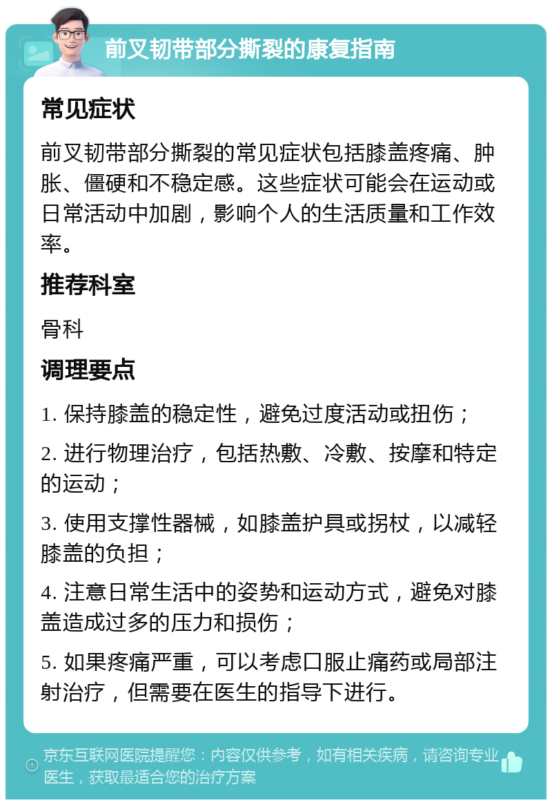 前叉韧带部分撕裂的康复指南 常见症状 前叉韧带部分撕裂的常见症状包括膝盖疼痛、肿胀、僵硬和不稳定感。这些症状可能会在运动或日常活动中加剧，影响个人的生活质量和工作效率。 推荐科室 骨科 调理要点 1. 保持膝盖的稳定性，避免过度活动或扭伤； 2. 进行物理治疗，包括热敷、冷敷、按摩和特定的运动； 3. 使用支撑性器械，如膝盖护具或拐杖，以减轻膝盖的负担； 4. 注意日常生活中的姿势和运动方式，避免对膝盖造成过多的压力和损伤； 5. 如果疼痛严重，可以考虑口服止痛药或局部注射治疗，但需要在医生的指导下进行。