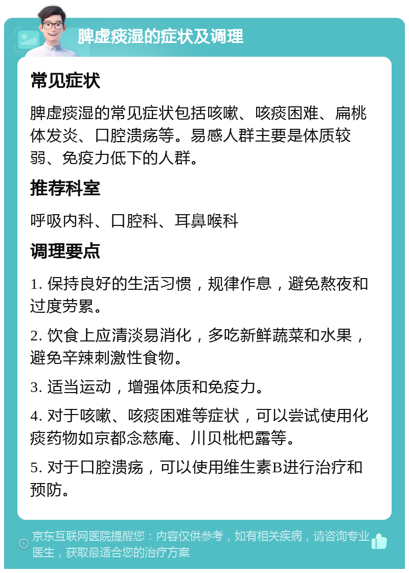 脾虚痰湿的症状及调理 常见症状 脾虚痰湿的常见症状包括咳嗽、咳痰困难、扁桃体发炎、口腔溃疡等。易感人群主要是体质较弱、免疫力低下的人群。 推荐科室 呼吸内科、口腔科、耳鼻喉科 调理要点 1. 保持良好的生活习惯，规律作息，避免熬夜和过度劳累。 2. 饮食上应清淡易消化，多吃新鲜蔬菜和水果，避免辛辣刺激性食物。 3. 适当运动，增强体质和免疫力。 4. 对于咳嗽、咳痰困难等症状，可以尝试使用化痰药物如京都念慈庵、川贝枇杷露等。 5. 对于口腔溃疡，可以使用维生素B进行治疗和预防。