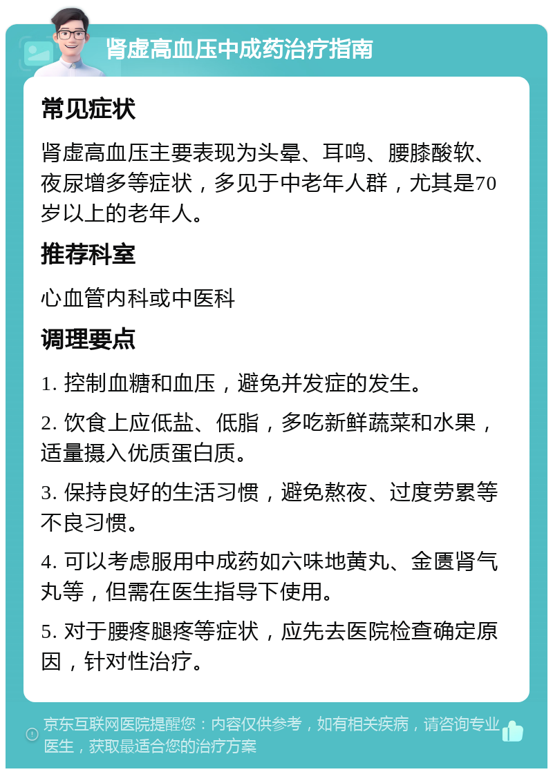 肾虚高血压中成药治疗指南 常见症状 肾虚高血压主要表现为头晕、耳鸣、腰膝酸软、夜尿增多等症状，多见于中老年人群，尤其是70岁以上的老年人。 推荐科室 心血管内科或中医科 调理要点 1. 控制血糖和血压，避免并发症的发生。 2. 饮食上应低盐、低脂，多吃新鲜蔬菜和水果，适量摄入优质蛋白质。 3. 保持良好的生活习惯，避免熬夜、过度劳累等不良习惯。 4. 可以考虑服用中成药如六味地黄丸、金匮肾气丸等，但需在医生指导下使用。 5. 对于腰疼腿疼等症状，应先去医院检查确定原因，针对性治疗。