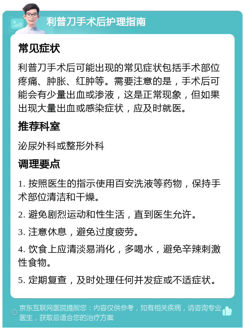 利普刀手术后护理指南 常见症状 利普刀手术后可能出现的常见症状包括手术部位疼痛、肿胀、红肿等。需要注意的是，手术后可能会有少量出血或渗液，这是正常现象，但如果出现大量出血或感染症状，应及时就医。 推荐科室 泌尿外科或整形外科 调理要点 1. 按照医生的指示使用百安洗液等药物，保持手术部位清洁和干燥。 2. 避免剧烈运动和性生活，直到医生允许。 3. 注意休息，避免过度疲劳。 4. 饮食上应清淡易消化，多喝水，避免辛辣刺激性食物。 5. 定期复查，及时处理任何并发症或不适症状。